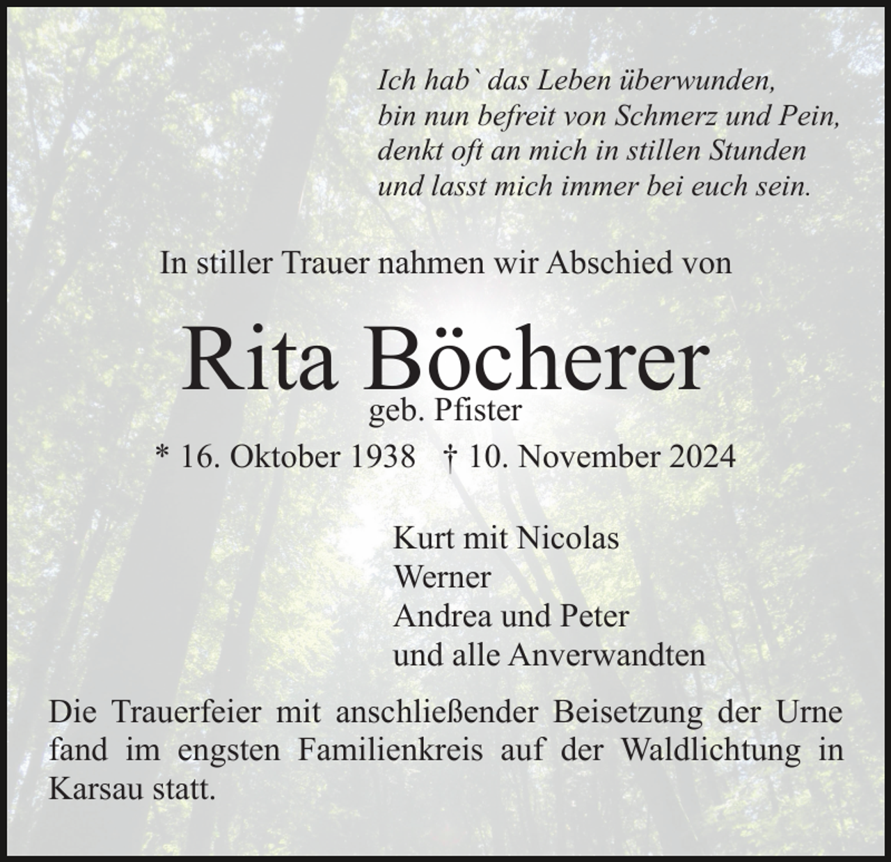 <p>Ich hab` das Leben überwunden,<br />bin nun befreit von Schmerz und Pein,<br />denkt oft an mich in stillen Stunden<br />und lasst mich immer bei euch sein.</p><p>In stiller Trauer nahmen wir Abschied von</p><p>Rita Böcherer</p><p>geb. Pfister<br />* 16. Oktober 1938 † 10. November 2024<br />Kurt mit Nicolas<br />Werner<br />Andrea und Peter<br />und alle Anverwandten<br />Die Trauerfeier mit anschließender Beisetzung der Urne<br />fand im engsten Familienkreis auf der Waldlichtung in<br />Karsau statt.</p>
