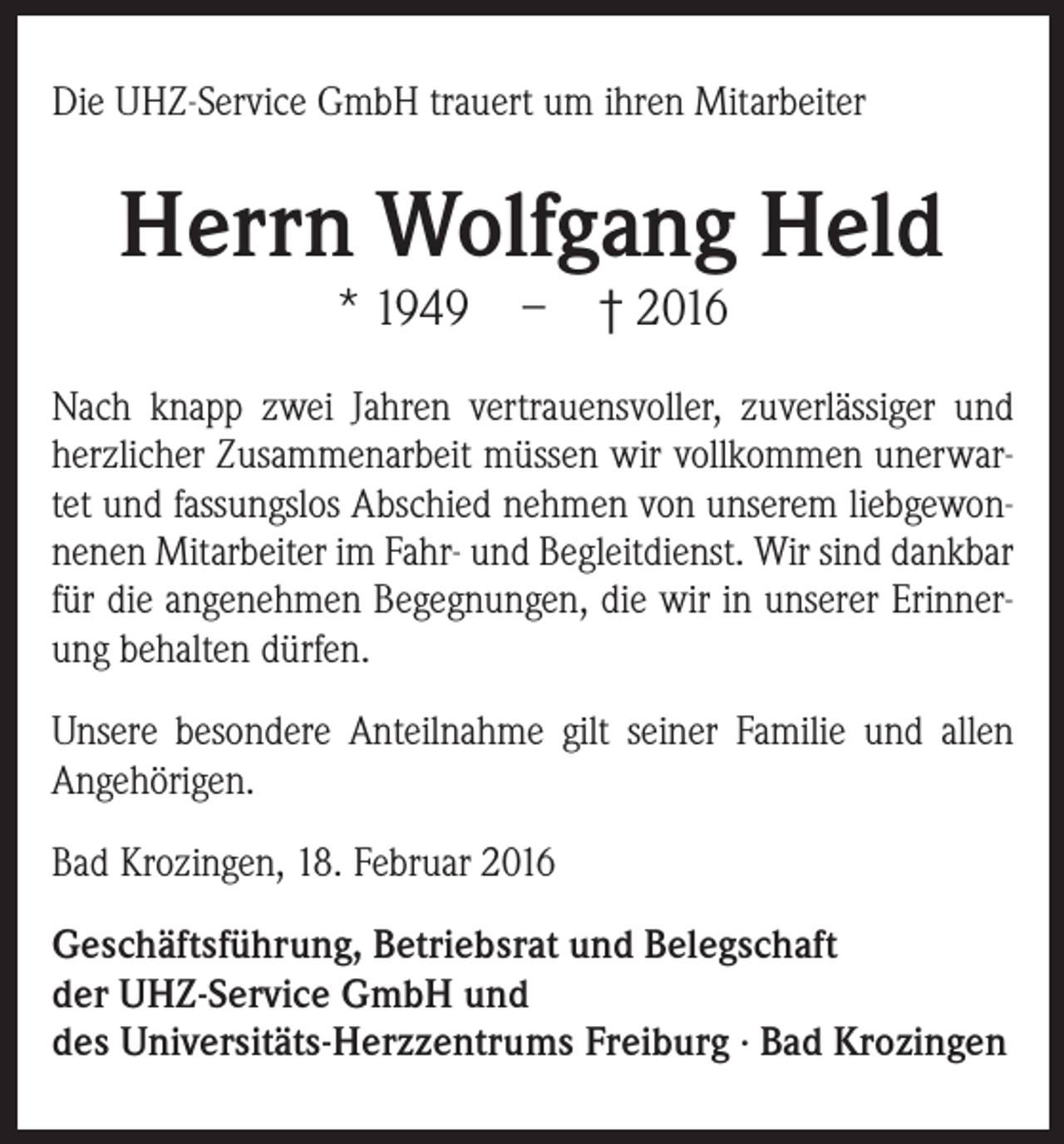 <p>Die UHZ-Service GmbH trauert um ihren Mitarbeiter</p><p>Herrn Wolfgang Held<br />* 1949 – † 2016</p><p>Nach knapp zwei Jahren vertrauensvoller, zuverlässiger und<br />herzlicher Zusammenarbeit müssen wir vollkommen unerwartet und fassungslos Abschied nehmen von unserem liebgewonnenen Mitarbeiter im Fahr- und Begleitdienst. Wir sind dankbar<br />für die angenehmen Begegnungen, die wir in unserer Erinnerung behalten dürfen.<br />Unsere besondere Anteilnahme gilt seiner Familie und allen<br />Angehörigen.<br />Bad Krozingen, 18. Februar 2016<br />Geschäftsführung, Betriebsrat und Belegschaft<br />der UHZ-Service GmbH und<br />des Universitäts-Herzzentrums Freiburg ∙ Bad Krozingen</p>