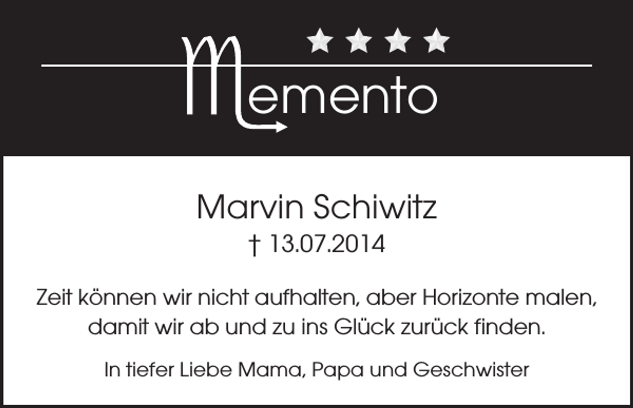 <p>emento<br />Marvin Schiwitz<br />† 13.07.2014<br />Zeit können wir nicht aufhalten, aber Horizonte malen,<br />damit wir ab und zu ins Glück zurück finden.<br />In tiefer Liebe Mama, Papa und Geschwister</p>