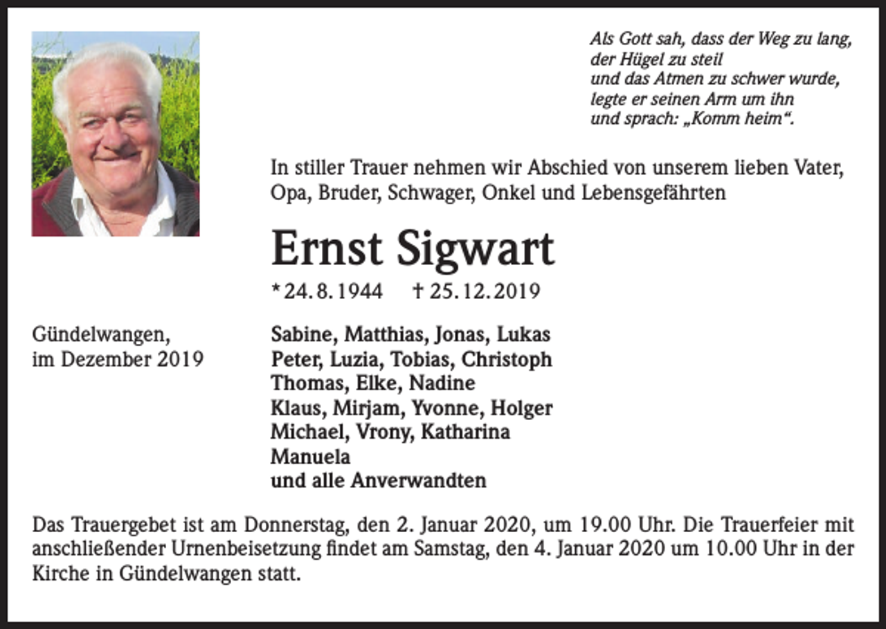 <p>Als Gott sah, dass der Weg zu lang,<br />der Hügel zu steil<br />und das Atmen zu schwer wurde,<br />legte er seinen Arm um ihn<br />und sprach: „Komm heim“.</p><p>In stiller Trauer nehmen wir Abschied von unserem lieben Vater,<br />Opa, Bruder, Schwager, Onkel und Lebensgefährten</p><p>Ernst Sigwart<br />* 24. 8. 1944<br />Gündelwangen,<br />im Dezember 2019</p><p>† 25. 12. 2019</p><p>Sabine, Matthias, Jonas, Lukas<br />Peter, Luzia, Tobias, Christoph<br />Thomas, Elke, Nadine<br />Klaus, Mirjam, Yvonne, Holger<br />Michael, Vrony, Katharina<br />Manuela<br />und alle Anverwandten</p><p>Das Trauergebet ist am Donnerstag, den 2. Januar 2020, um 19.00 Uhr. Die Trauerfeier mit<br />anschließender Urnenbeisetzung findet am Samstag, den 4. Januar 2020 um 10.00 Uhr in der<br />Kirche in Gündelwangen statt.</p>