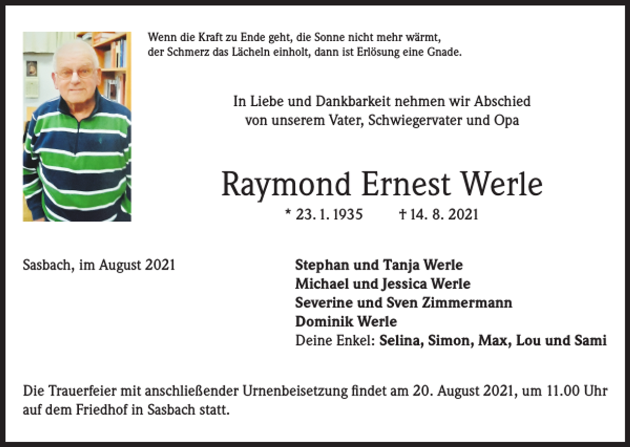<p>Wenn die Kraft zu Ende geht, die Sonne nicht mehr wärmt,<br />der Schmerz das Lächeln einholt, dann ist Erlösung eine Gnade.</p><p>In Liebe und Dankbarkeit nehmen wir Abschied<br />von unserem Vater, Schwiegervater und Opa</p><p>Raymond Ernest Werle<br />* 23. 1. 1935</p><p>† 14. 8. 2021</p><p>Sasbach, im August 2021 Stephan und Tanja Werle<br />Michael und Jessica Werle<br />Severine und Sven Zimmermann<br />Dominik Werle<br />Deine Enkel: Selina, Simon, Max, Lou und Sami<br />Die Trauerfeier mit anschließender Urnenbeisetzung findet am 20. August 2021, um 11.00 Uhr<br />auf dem Friedhof in Sasbach statt.</p>