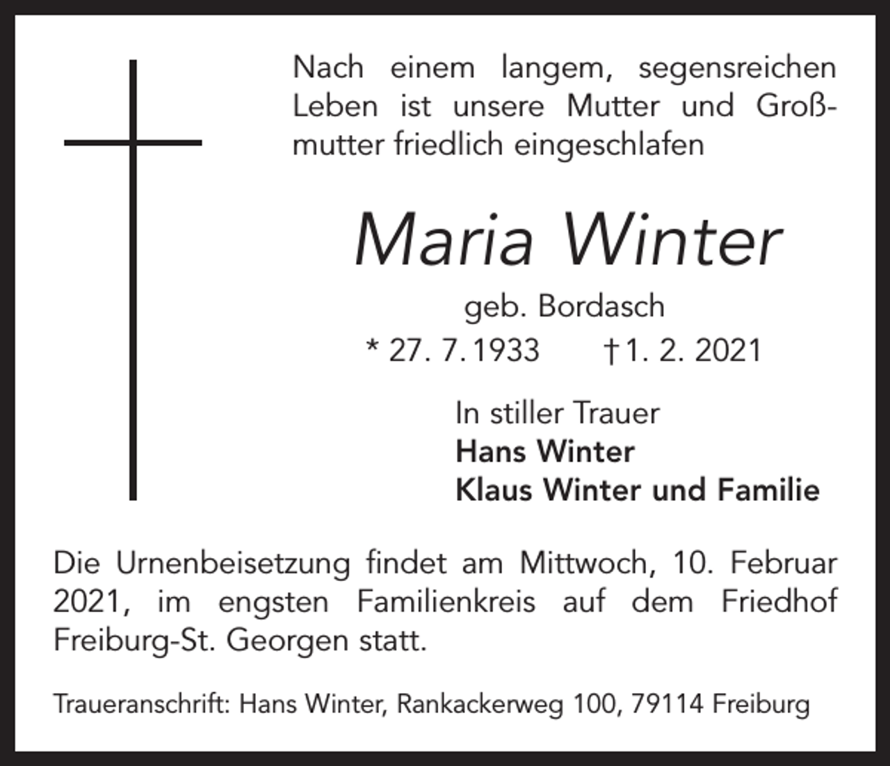 <p>Nach einem langem, segensreichen<br />Leben ist unsere Mutter und Groß­<br />mutter friedlich eingeschlafen</p><p>Maria Winter<br />geb. Bordasch<br />* 27. 7. 1933 † 1. 2. 2021<br />In stiller Trauer<br />Hans Winter<br />Klaus Winter und Familie<br />Die Urnenbeisetzung findet am Mittwoch, 10. Februar<br />2021, im engsten Familienkreis auf dem Friedhof<br />­Freiburg-St. Georgen statt.<br />Traueranschrift: Hans Winter, Rankackerweg 100, 79114 Freiburg</p>