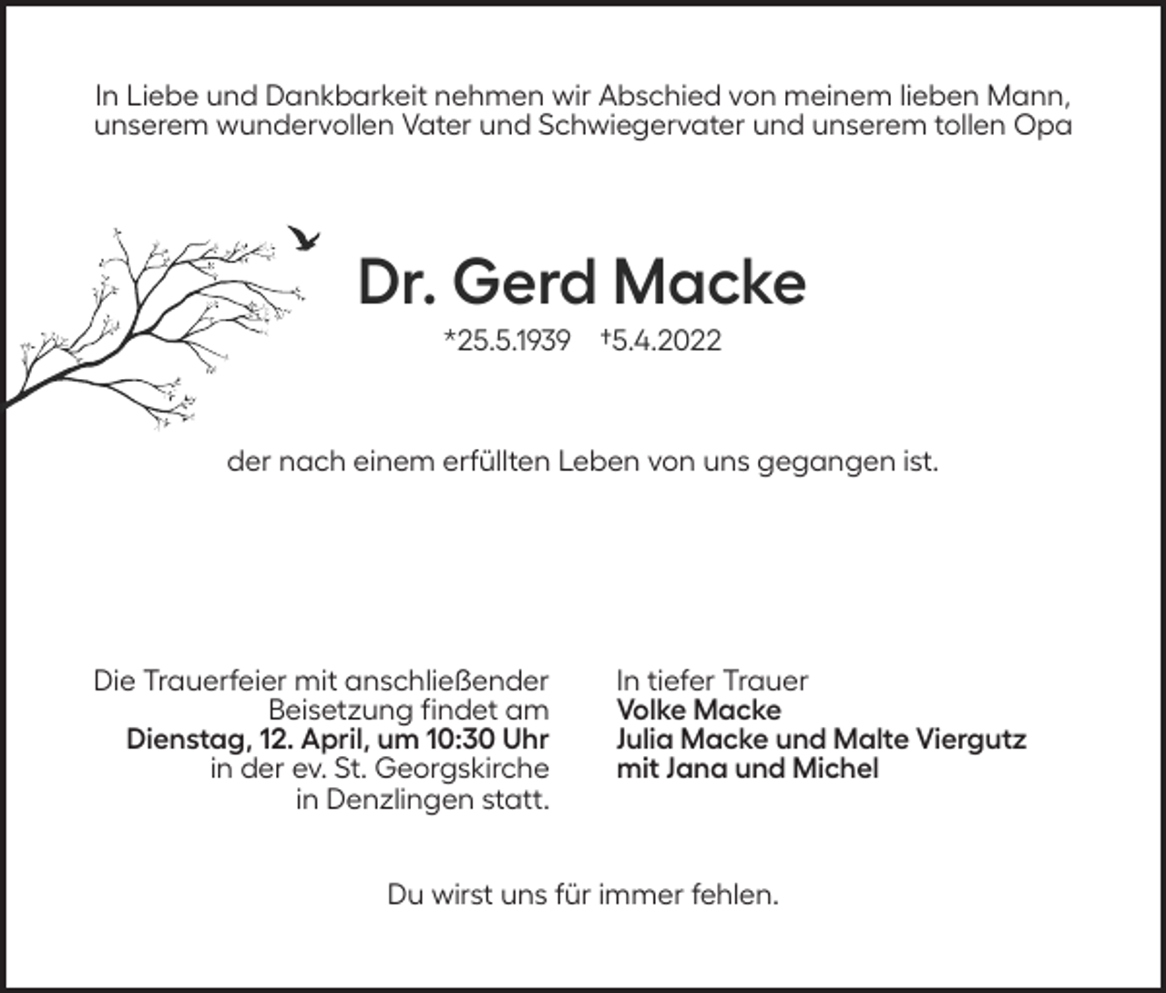 <p>In Liebe und Dankbarkeit nehmen wir Abschied von meinem lieben Mann,<br />unserem wundervollen Vater und Schwiegervater und unserem tollen Opa</p><p>Dr. Gerd Macke<br />*25.5.1939 †5.4.2022</p><p>der nach einem erfüllten Leben von uns gegangen ist.</p><p>Die Trauerfeier mit anschließender<br />Beisetzung findet am<br />Dienstag, 12. April, um 10:30 Uhr<br />in der ev. St. Georgskirche<br />in Denzlingen statt.</p><p>In tiefer Trauer<br />Volke Macke<br />Julia Macke und Malte Viergutz<br />mit Jana und Michel</p><p>Du wirst uns für immer fehlen.</p>