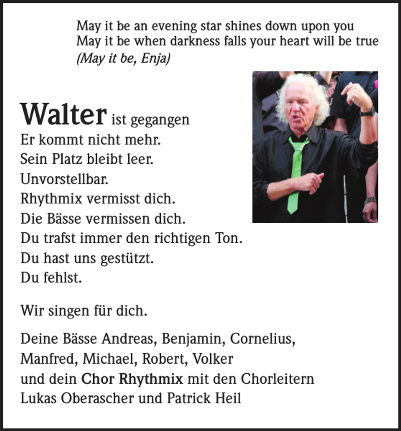 <p>May it be an evening star shines down upon you<br />May it be when darkness falls your heart will be true<br />(May it be, Enja)</p><p>Walter</p><p>ist gegangen<br />Er kommt nicht mehr.<br />Sein Platz bleibt leer.<br />Unvorstellbar.<br />Rhythmix vermisst dich.<br />Die Bässe vermissen dich.<br />Du trafst immer den richtigen Ton.<br />Du hast uns gestützt.<br />Du fehlst.<br />Wir singen für dich.<br />Deine Bässe Andreas, Benjamin, Cornelius,<br />Manfred, Michael, Robert, Volker<br />und dein Chor Rhythmix mit den Chorleitern<br />Lukas Oberascher und Patrick Heil</p>