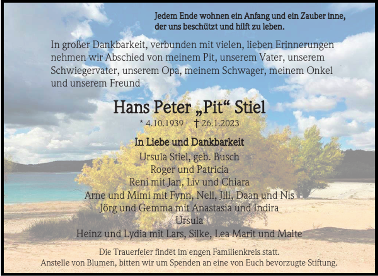 <p>Jedem Ende wohnen ein Anfang und ein Zauber inne,<br />der uns beschützt und hilft zu leben.</p><p>In großer Dankbarkeit, verbunden mit vielen, lieben Erinnerungen<br />nehmen wir Abschied von meinem Pit, unserem Vater, unserem<br />Schwiegervater, unserem Opa, meinem Schwager, meinem Onkel<br />und unserem Freund</p><p>Hans Peter „Pit“ Stiel<br />* 4.10.1939</p><p>† 26.1.2023</p><p>In Liebe und Dankbarkeit<br />Ursula Stiel, geb. Busch<br />Roger und Patricia<br />Reni mit Jan, Liv und Chiara<br />Arne und Mimi mit Fynn, Nell, Jill, Daan und Nis<br />Jörg und Gemma mit Anastasia und Indira<br />Ursula<br />Heinz und Lydia mit Lars, Silke, Lea Marit und Malte<br />Die Trauerfeier findet im engen Familienkreis statt.<br />Anstelle von Blumen, bitten wir um Spenden an eine von Euch bevorzugte Stiftung.</p>