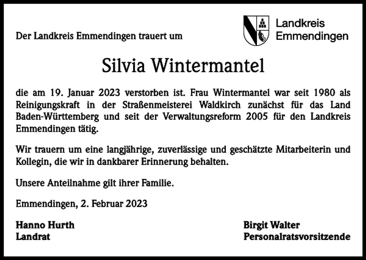 <p>Der Landkreis Emmendingen trauert um</p><p>Landkreis<br />Emmendingen</p><p>Silvia Wintermantel<br />die am 19. Januar 2023 verstorben ist. Frau Wintermantel war seit 1980 als<br />Reinigungskraft in der Straßenmeisterei Waldkirch zunächst für das Land<br />Baden-Württemberg und seit der Verwaltungsreform 2005 für den Landkreis<br />Emmendingen tätig.<br />Wir trauern um eine langjährige, zuverlässige und geschätzte Mitarbeiterin und<br />Kollegin, die wir in dankbarer Erinnerung behalten.<br />Unsere Anteilnahme gilt ihrer Familie.<br />Emmendingen, 2. Februar 2023<br />Hanno Hurth<br />Birgit Walter<br />Landrat Personalratsvorsitzende</p>