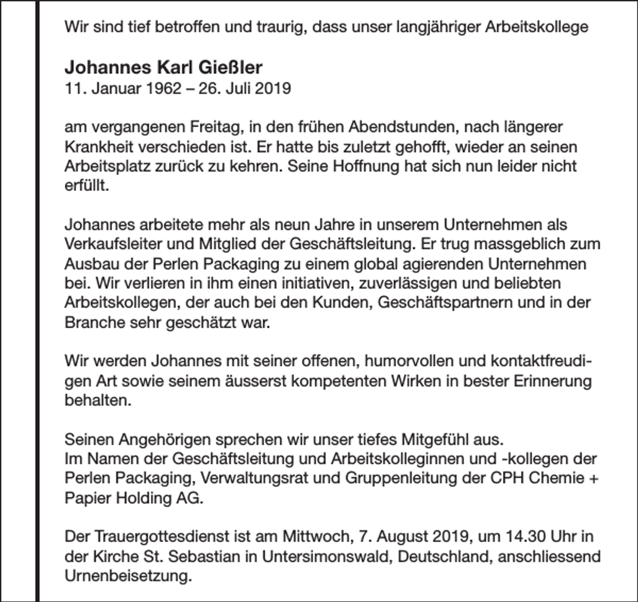 <p>Wir sind tief betroffen und traurig, dass unser langjähriger Arbeitskollege</p><p>Johannes Karl Gießler</p><p>11. Januar 1962 – 26. Juli 2019<br />am vergangenen Freitag, in den frühen Abendstunden, nach längerer<br />Krankheit verschieden ist. Er hatte bis zuletzt gehofft, wieder an seinen<br />Arbeitsplatz zurück zu kehren. Seine Hoffnung hat sich nun leider nicht<br />erfüllt.<br />Johannes arbeitete mehr als neun Jahre in unserem Unternehmen als<br />Verkaufsleiter und Mitglied der Geschäftsleitung. Er trug massgeblich zum<br />Ausbau der Perlen Packaging zu einem global agierenden Unternehmen<br />bei. Wir verlieren in ihm einen initiativen, zuverlässigen und beliebten<br />Arbeitskollegen, der auch bei den Kunden, Geschäftspartnern und in der<br />Branche sehr geschätzt war.<br />Wir werden Johannes mit seiner offenen, humorvollen und kontaktfreudigen Art sowie seinem äusserst kompetenten Wirken in bester Erinnerung<br />behalten.<br />Seinen Angehörigen sprechen wir unser tiefes Mitgefühl aus.<br />Im Namen der Geschäftsleitung und Arbeitskolleginnen und -kollegen der<br />Perlen Packaging, Verwaltungsrat und Gruppenleitung der CPH Chemie +<br />Papier Holding AG.<br />Der Trauergottesdienst ist am Mittwoch, 7. August 2019, um 14.30 Uhr in<br />der Kirche St. Sebastian in Untersimonswald, Deutschland, anschliessend<br />Urnenbeisetzung.</p>