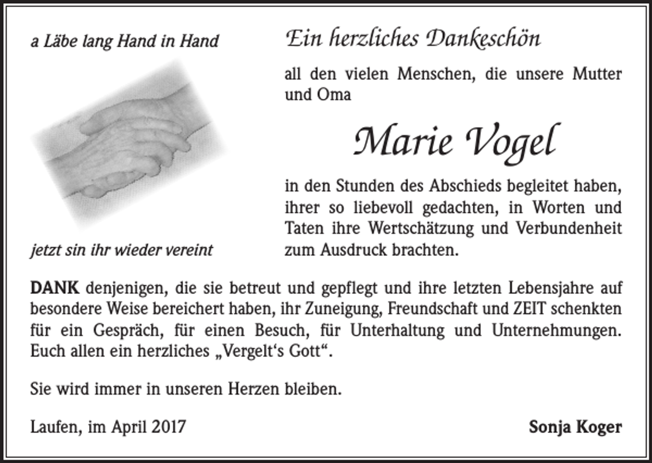 <p>a Läbe lang Hand in Hand</p><p>Ein herzliches Dankeschön<br />all den vielen Menschen, die unsere Mutter<br />und Oma</p><p>Marie Vogel<br />jetzt sin ihr wieder vereint</p><p>in den Stunden des Abschieds begleitet haben,<br />ihrer so liebevoll gedachten, in Worten und<br />Taten ihre Wertschätzung und Verbundenheit<br />zum Ausdruck brachten.</p><p>DANK denjenigen, die sie betreut und gepflegt und ihre letzten Lebensjahre auf<br />besondere Weise bereichert haben, ihr Zuneigung, Freundschaft und ZEIT schenkten<br />für ein Gespräch, für einen Besuch, für Unterhaltung und Unternehmungen.<br />Euch allen ein herzliches „Vergelt‘s Gott“.<br />Sie wird immer in unseren Herzen bleiben.<br />Laufen, im April 2017</p><p>Sonja Koger</p>