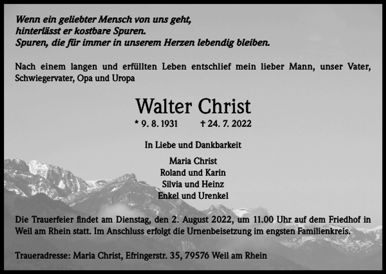 <p>Wenn ein geliebter Mensch von uns geht,<br />hinterlässt er kostbare Spuren.<br />Spuren, die für immer in unserem Herzen lebendig bleiben.<br />Nach einem langen und erfüllten Leben entschlief mein lieber Mann, unser Vater,<br />Schwiegervater, Opa und Uropa</p><p>Walter Christ</p><p>* 9. 8. 1931</p><p>† 24. 7. 2022</p><p>In Liebe und Dankbarkeit<br />Maria Christ<br />Roland und Karin<br />Silvia und Heinz<br />Enkel und Urenkel<br />Die Trauerfeier findet am Dienstag, den 2. August 2022, um 11.00 Uhr auf dem Friedhof in<br />Weil am Rhein statt. Im Anschluss erfolgt die Urnenbeisetzung im engsten Familienkreis.<br />Traueradresse: Maria Christ, Efringerstr. 35, 79576 Weil am Rhein</p>