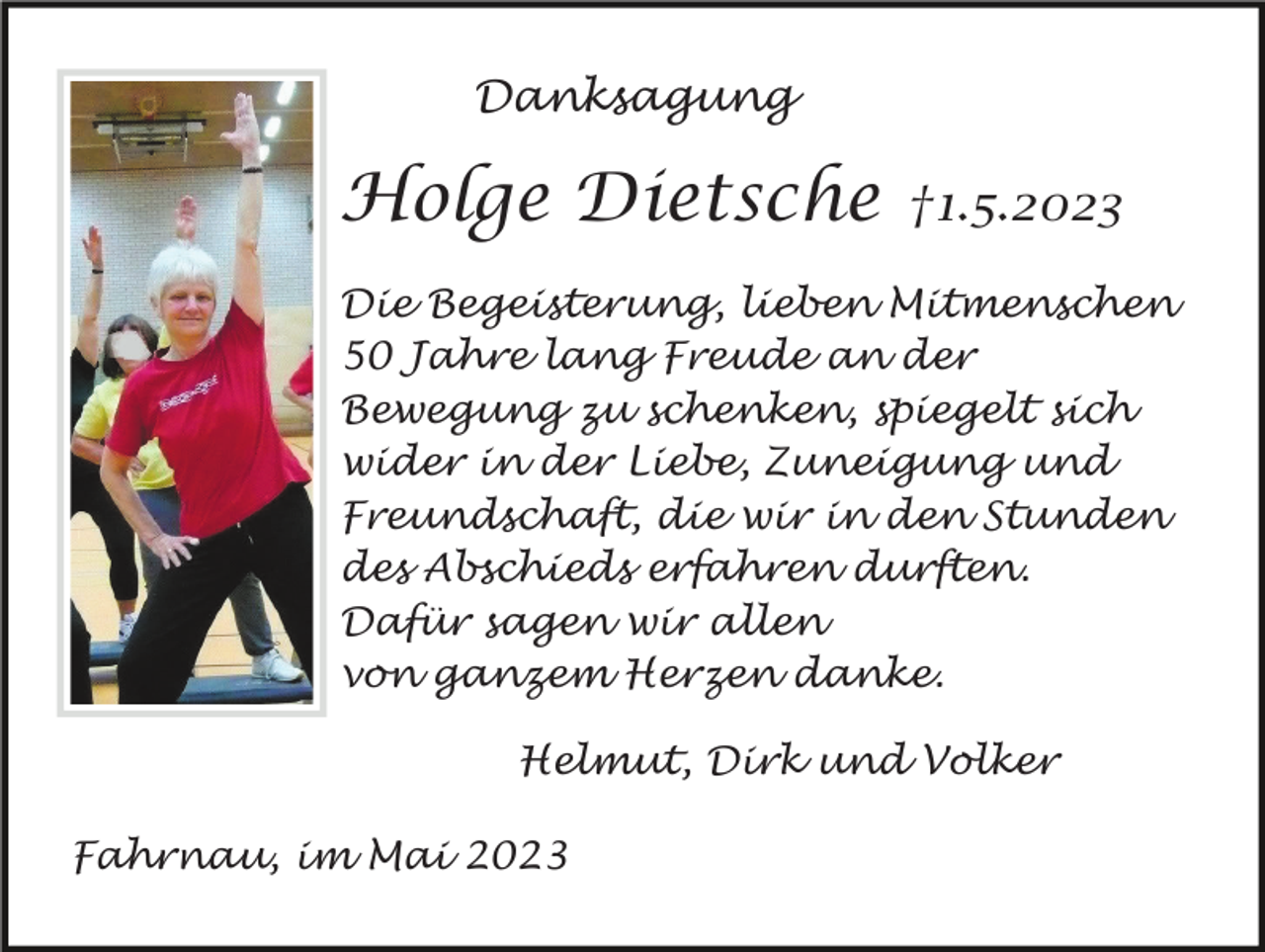 <p>Danksagung</p><p>Holge Dietsche</p><p>†1.5.2023</p><p>Die Begeisterung, lieben Mitmenschen<br />50 Jahre lang Freude an der<br />Bewegung zu schenken, spiegelt sich<br />wider in der Liebe, Zuneigung und<br />Freundschaft, die wir in den Stunden<br />des Abschieds erfahren durften.<br />Dafür sagen wir allen<br />von ganzem Herzen danke.<br />Helmut, Dirk und Volker<br />Fahrnau, im Mai 2023</p>