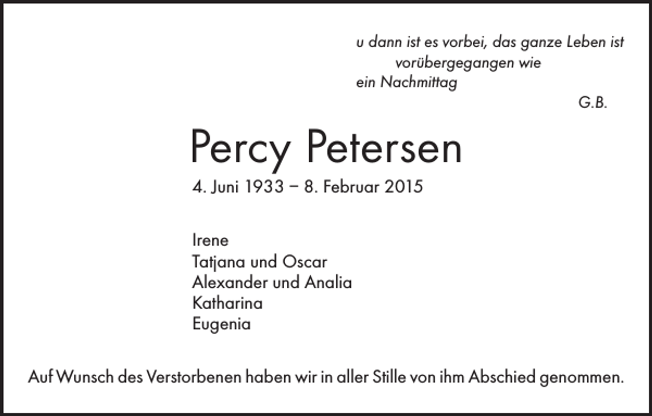 <p>u dann ist es vorbei, das ganze Leben ist<br />vorübergegangen wie<br />ein Nachmittag<br />G.B.</p><p>Percy Petersen<br />4. Juni 1933 – 8. Februar 2015<br />Irene<br />Tatjana und Oscar<br />Alexander und Analia<br />Katharina<br />Eugenia<br />Auf Wunsch des Verstorbenen haben wir in aller Stille von ihm Abschied genommen.</p>