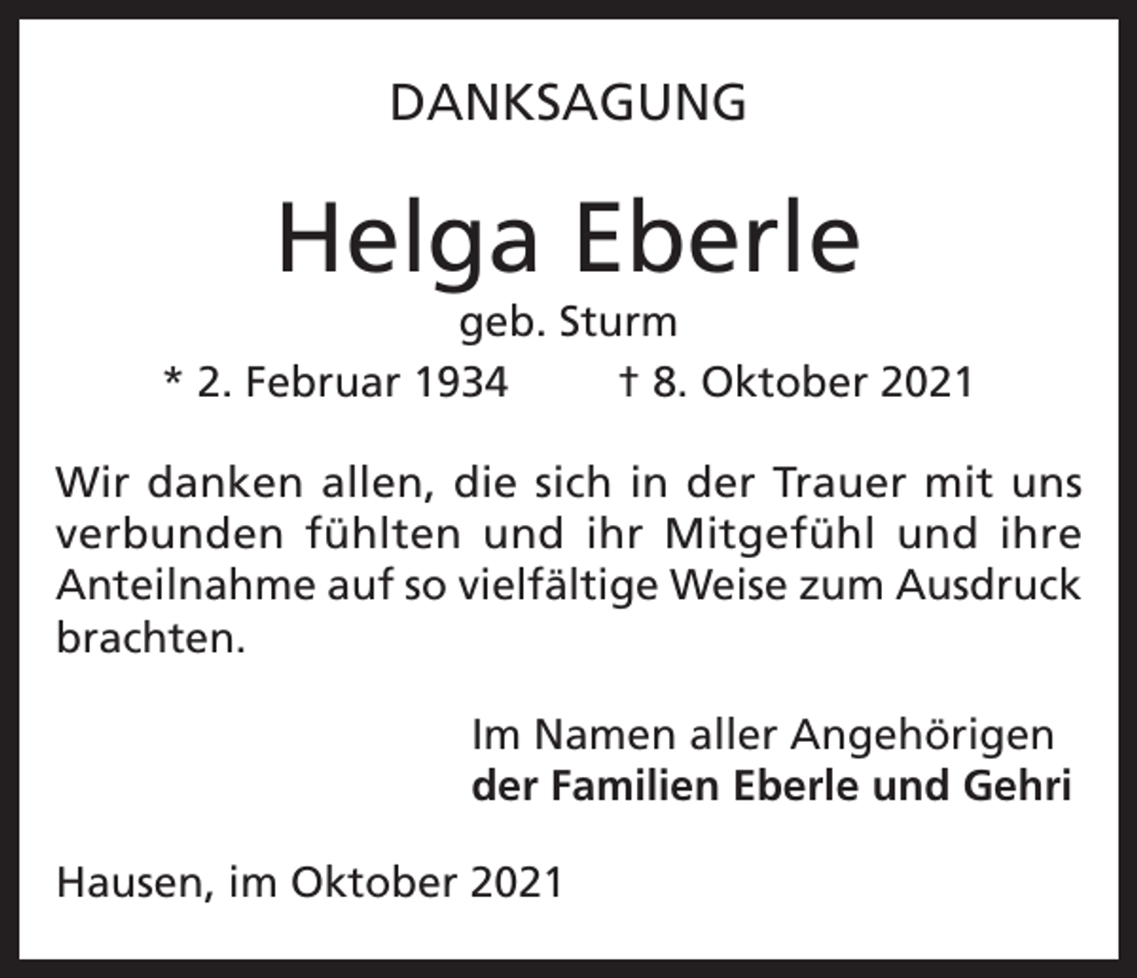 <p>DANKSAGUNG</p><p>Helga Eberle<br />geb. Sturm<br />* 2. Februar 1934<br />† 8. Oktober 2021<br />Wir danken allen, die sich in der Trauer mit uns<br />verbunden fühlten und ihr Mitgefühl und ihre<br />Anteilnahme auf so vielfältige Weise zum Ausdruck<br />brachten.<br />Im Namen aller Angehörigen<br />der Familien Eberle und Gehri<br />Hausen, im Oktober 2021</p>