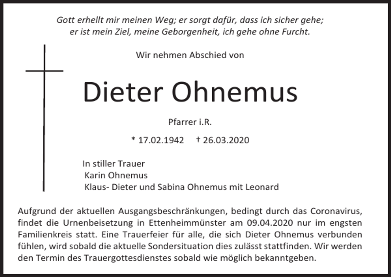 <p>Gott erhellt mir meinen Weg; er sorgt dafür, dass ich sicher gehe;<br />er ist mein Ziel, meine Geborgenheit, ich gehe ohne Furcht.<br />Wir nehmen Abschied von</p><p>Dieter Ohnemus<br />Pfarrer i.R.<br />* 17.02.1942</p><p>† 26.03.2020</p><p>In stiller Trauer<br />Karin Ohnemus<br />Klaus- Dieter und Sabina Ohnemus mit Leonard<br />Aufgrund der aktuellen Ausgangsbeschränkungen, bedingt durch das Coronavirus,<br />findet die Urnenbeisetzung in Ettenheimmünster am 09.04.2020 nur im engsten<br />Familienkreis statt. Eine Trauerfeier für alle, die sich Dieter Ohnemus verbunden<br />fühlen, wird sobald die aktuelle Sondersituation dies zulässt stattfinden. Wir werden<br />den Termin des Trauergottesdienstes sobald wie möglich bekanntgeben.</p>
