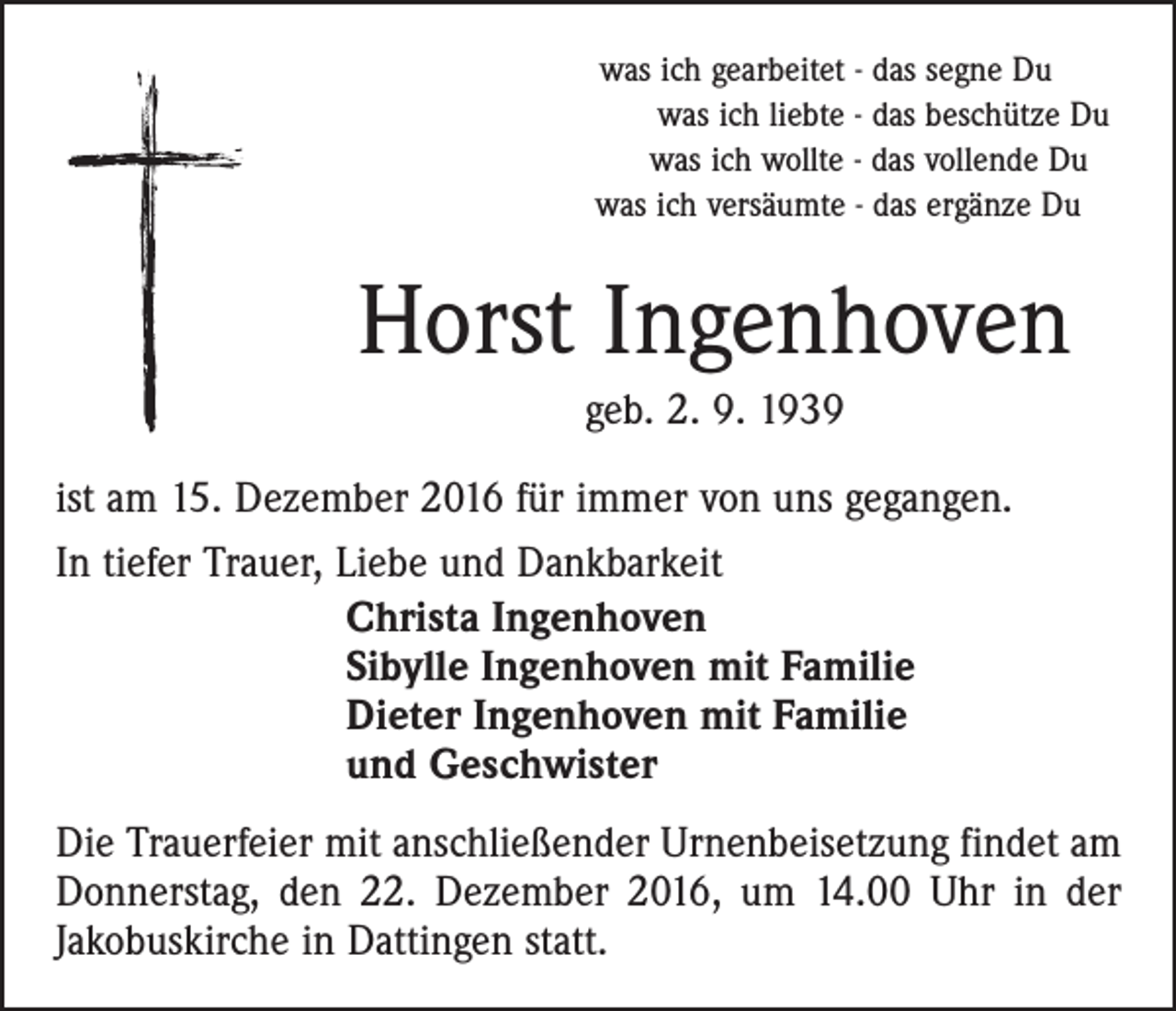 <p>was ich gearbeitet - das segne Du<br />was ich liebte - das beschütze Du<br />was ich wollte - das vollende Du<br />was ich versäumte - das ergänze Du</p><p>Horst Ingenhoven<br />geb. 2. 9. 1939<br />ist am 15. Dezember 2016 für immer von uns gegangen.<br />In tiefer Trauer, Liebe und Dankbarkeit<br />Christa Ingenhoven<br />Sibylle Ingenhoven mit Familie<br />Dieter Ingenhoven mit Familie<br />und Geschwister<br />Die Trauerfeier mit anschließender Urnenbeisetzung findet am<br />Donnerstag, den 22. Dezember 2016, um 14.00 Uhr in der<br />Jakobuskirche in Dattingen statt.</p>