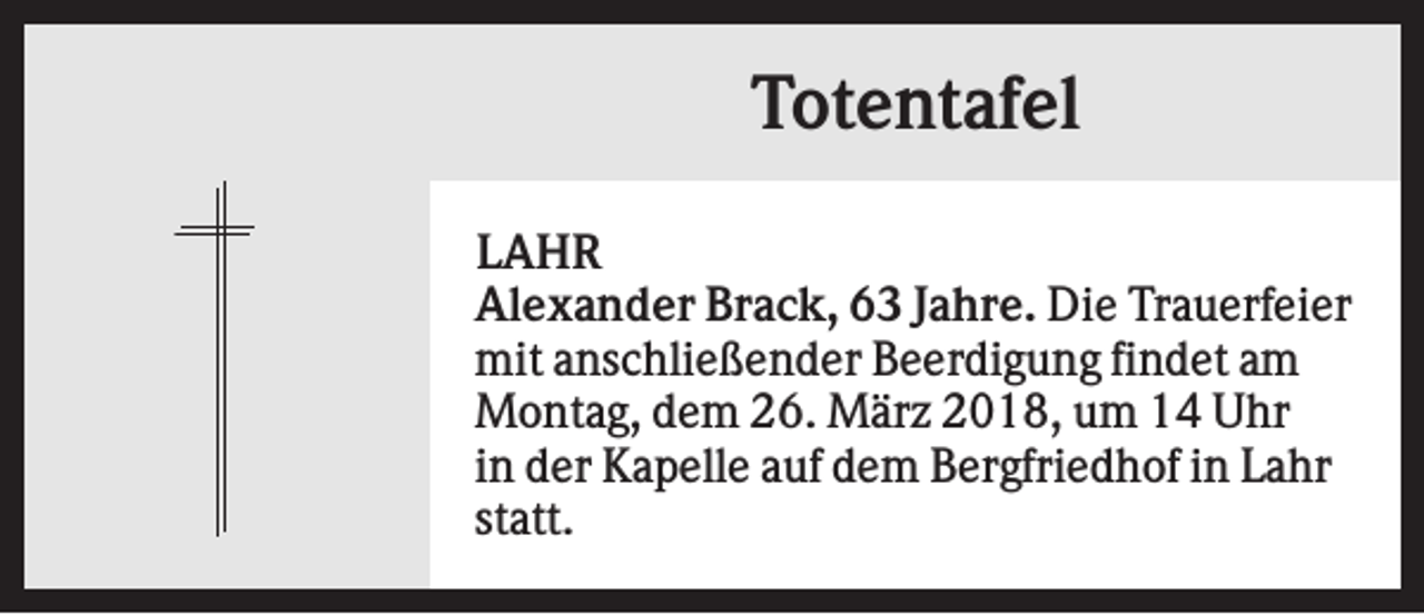 <p>Totentafel<br />LAHR<br />Alexander Brack, 63 Jahre. Die Trauerfeier<br />mit anschließender Beerdigung findet am<br />Montag, dem 26. März 2018, um 14 Uhr<br />in der Kapelle auf dem Bergfriedhof in Lahr<br />statt.</p>