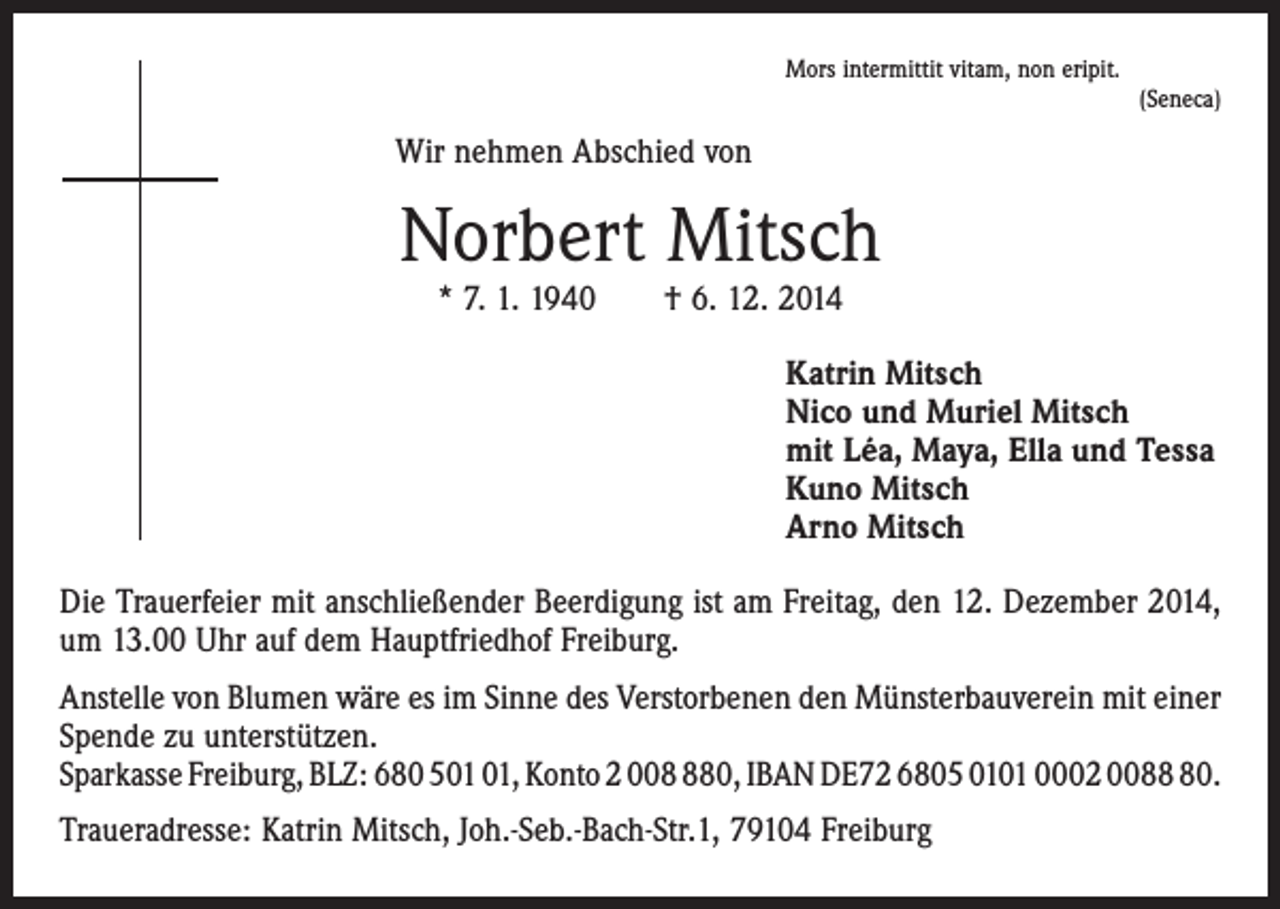 <p>Mors intermittit vitam, non eripit.</p><p>(Seneca)</p><p>Wir nehmen Abschied von</p><p>Norbert Mitsch<br />* 7. 1. 1940 † 6. 12. 2014</p><p>Katrin Mitsch<br />Nico und Muriel Mitsch<br />mit Léa, Maya, Ella und Tessa<br />Kuno Mitsch<br />Arno Mitsch<br />Die Trauerfeier mit anschließender Beerdigung ist am Freitag, den 12. Dezember 2014,<br />um 13.00 Uhr auf dem Hauptfriedhof Freiburg.<br />Anstelle von Blumen wäre es im Sinne des Verstorbenen den Münsterbauverein mit einer<br />Spende zu unterstützen.<br />Sparkasse Freiburg, BLZ: 680 5, Konto 2 0080, IBAN DE72 6805 0101 0002 0080.<br />Traueradresse: Katrin Mitsch, Joh.-Seb.-Bach-Str.1, 79104 Freiburg</p>
