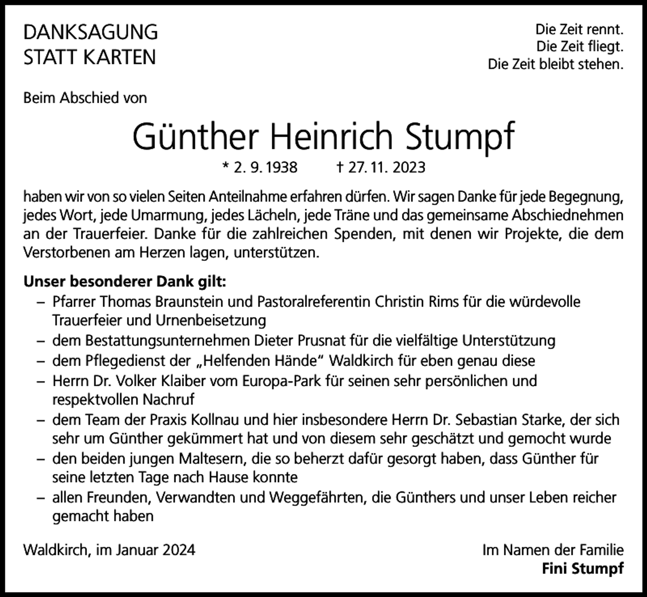 <p>DANKSAGUNG<br />STATT KARTEN</p><p>Die Zeit rennt.<br />Die Zeit fliegt.<br />Die Zeit bleibt stehen.</p><p>Beim Abschied von</p><p>Günther Heinrich Stumpf<br />* 2. 9. 1938</p><p>† 27. 11. 2023</p><p>haben wir von so vielen Seiten Anteilnahme erfahren dürfen. Wir sagen Danke für jede Begegnung,<br />jedes Wort, jede Umarmung, jedes Lächeln, jede Träne und das gemeinsame Abschiednehmen<br />an der Trauerfeier. Danke für die zahlreichen Spenden, mit denen wir Projekte, die dem<br />Verstorbenen am Herzen lagen, unterstützen.<br />Unser besonderer Dank gilt:<br />– Pfarrer Thomas Braunstein und Pastoralreferentin Christin Rims für die würdevolle<br />Trauerfeier und Urnenbeisetzung<br />– dem Bestattungsunternehmen Dieter Prusnat für die vielfältige Unterstützung<br />– dem Pflegedienst der „Helfenden Hände“ Waldkirch für eben genau diese<br />– Herrn Dr. Volker Klaiber vom Europa-Park für seinen sehr persönlichen und<br />respektvollen Nachruf<br />– dem Team der Praxis Kollnau und hier insbesondere Herrn Dr. Sebastian Starke, der sich<br />sehr um Günther gekümmert hat und von diesem sehr geschätzt und gemocht wurde<br />– den beiden jungen Maltesern, die so beherzt dafür gesorgt haben, dass Günther für<br />seine letzten Tage nach Hause konnte<br />– allen Freunden, Verwandten und Weggefährten, die Günthers und unser Leben reicher<br />gemacht haben<br />Waldkirch, im Januar 2024</p><p>Im Namen der Familie<br />Fini Stumpf</p>