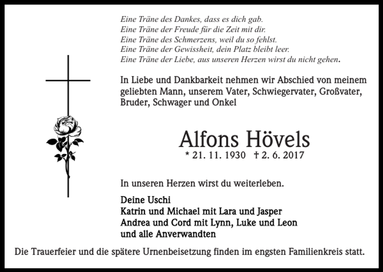 <p>Ei<br />n e Tr<br />ä n e ddes<br />es Dankes,<br />D a n k es, ddass<br />ass es<br />c h ggab.<br />a b.<br />Eine<br />Träne<br />es di<br />dich<br />Eine<br />Träne<br />Freude<br />Ei<br />n e Tr<br />ä n e dder<br />er Fr<br />e u d e f für<br />ü r die<br />di e Zeit<br />Z eit mit<br />mit dir.<br />dir.<br />Ei<br />n e Tr<br />ä n e ddes<br />es SSchmerzens,<br />c h m erz e ns, weil<br />w eil ddu<br />u sso<br />o ffehlst.<br />e hlst.<br />Eine<br />Träne<br />Eine<br />Träne<br />Ei<br />n e Tr<br />ä n e dder<br />er Gewissheit,<br />G e wiss h e it, dein<br />d ei n Platz<br />Pl atz bleibt<br />bl ei bt lleer.<br />e er.<br />Ei<br />n e Tr<br />ä n e dder<br />er Li<br />e b e, aaus<br />us unseren<br />u ns er e n Herzen<br />H erz e n wirst<br />wirst du<br />d u nicht<br />ni c ht gehen.<br />g e h e n.<br />Eine<br />Träne<br />Liebe,</p><p>In<br />I n Liebe<br />Li e b e und<br />u n d Dankbarkeit<br />D a n k b ar k eit nehmen<br />n e h m e n wir<br />wir Abschied<br />A bs c hi e d von<br />v o n meinem<br />m ei n e m<br />geliebten<br />g eli e bt e n Mann,<br />M a n n, unserem<br />u ns er e m Vater,<br />V at er, Schwiegervater,<br />S c h wi e g er v at er, Großvater,<br />Gr o ß v at er,<br />Br u d er, SSchwager<br />c h w a g er uund<br />n d Onkel<br />O n k el<br />Bruder,</p><p>Alfons<br />Alf<br />o.ns1930<br />Hövels<br />H† ö2.2. v6.6. els<br />2017<br />** 21.<br />2 1. 11.<br />1930 †<br />2017<br />IInn unseren<br />u ns er e n Herzen<br />H er z e n wirst<br />wirst du<br />d u weiterleben.<br />w eit erl e b e n.</p><p>Die<br />Di<br />e Tr<br />Trauerfeier<br />a u erf ei er uund<br />n d didie<br />e spätere<br />s p ät er e Urnenbeisetzung<br />Ur n e n b eis et z u n g fi<br />finden<br />n d e n iimm engsten<br />e n gst e n Familienkreis<br />F a mili e n kr eis statt.<br />st att.</p>