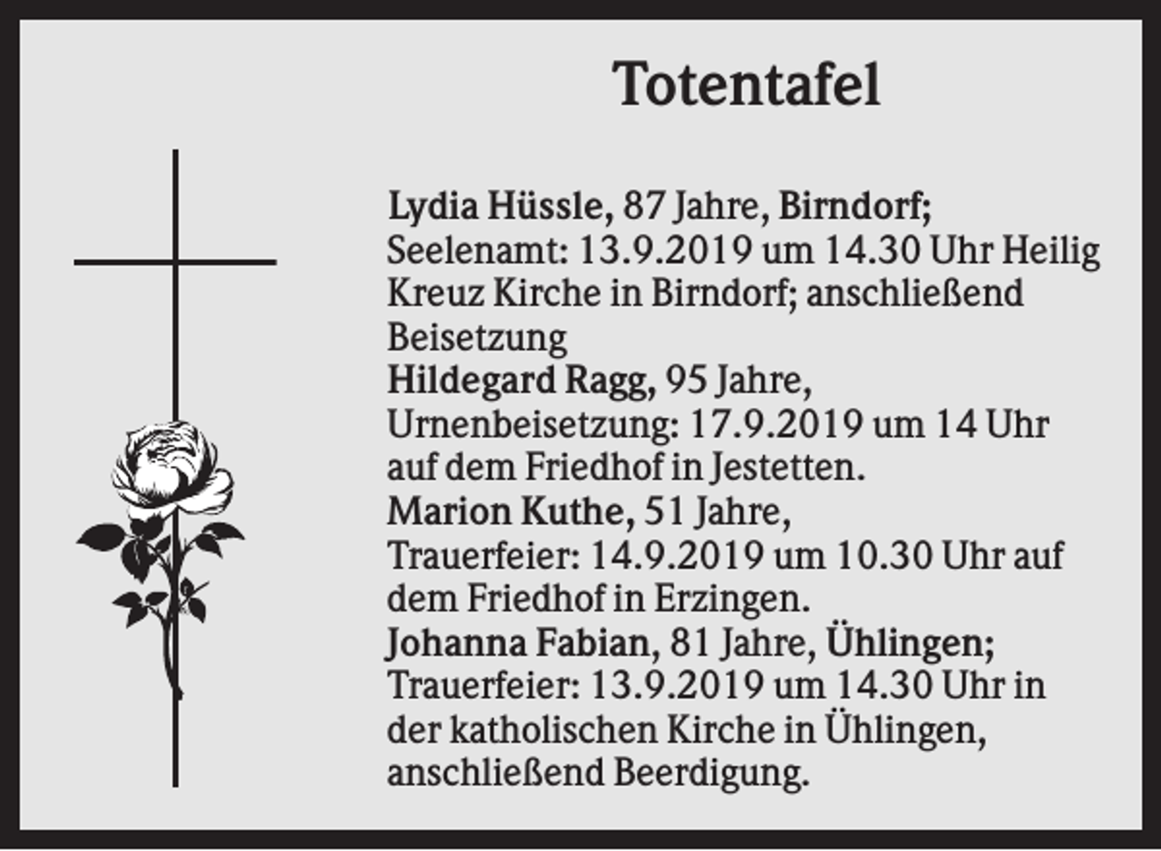 <p>Totentafel<br />Lydia Hüssle, 87 Jahre, Birndorf;<br />Seelenamt: 13.9.2019 um 14.30 Uhr Heilig<br />Kreuz Kirche in Birndorf; anschließend<br />Beisetzung<br />Hildegard Ragg, 95 Jahre,<br />Urnenbeisetzung: 17.9.2019 um 14 Uhr<br />auf dem Friedhof in Jestetten.<br />Marion Kuthe, 51 Jahre,<br />Trauerfeier: 14.9.2019 um 10.30 Uhr auf<br />dem Friedhof in Erzingen.<br />Johanna Fabian, 81 Jahre, Ühlingen;<br />Trauerfeier: 13.9.2019 um 14.30 Uhr in<br />der katholischen Kirche in Ühlingen,<br />anschließend Beerdigung.</p>