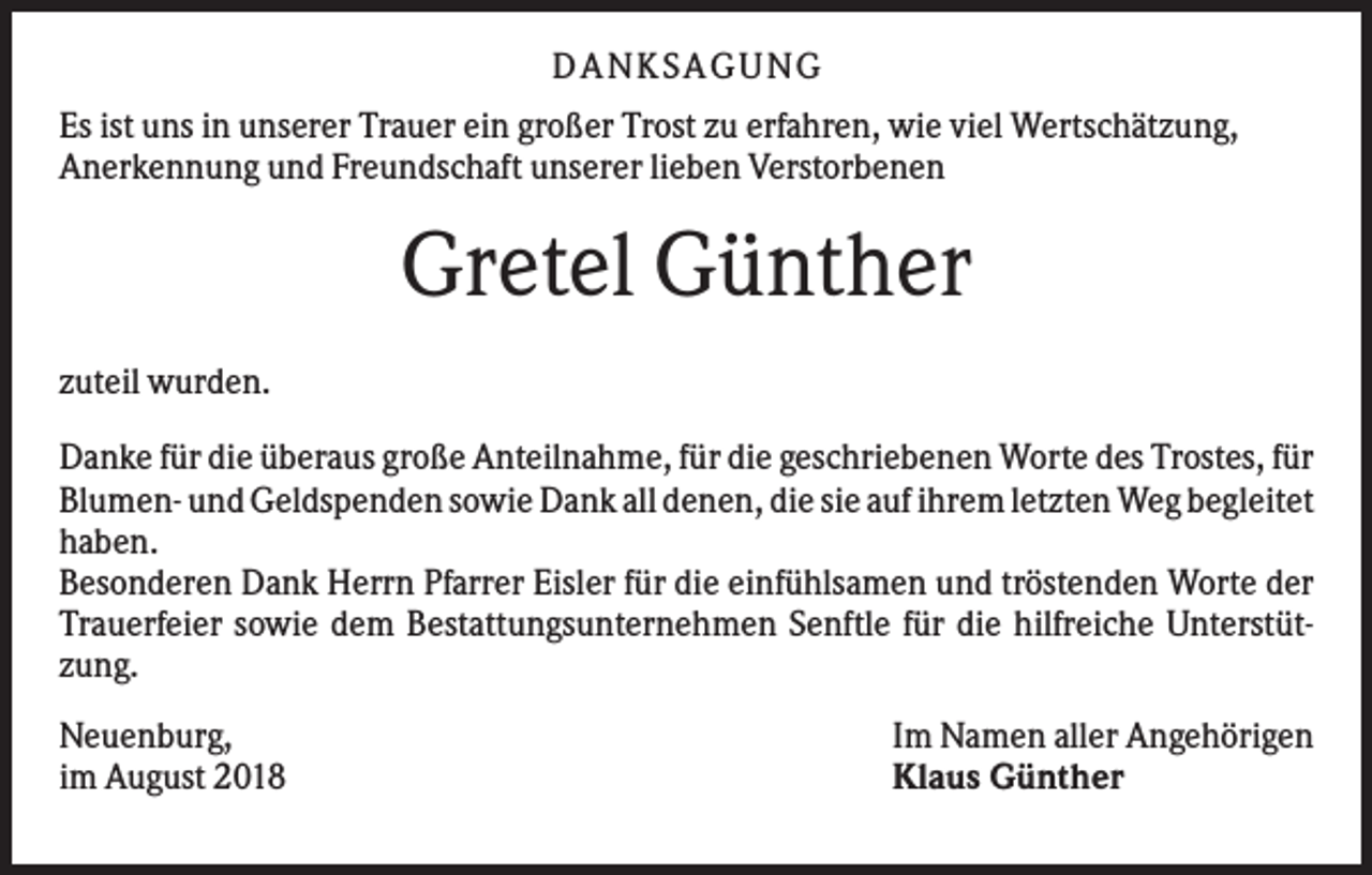 <p>DANKS AGUNG<br />Es ist uns in unserer Trauer ein großer Trost zu erfahren, wie viel Wertschätzung,<br />Anerkennung und Freundschaft unserer lieben Verstorbenen</p><p>Gretel Günther<br />zuteil wurden.<br />Danke für die überaus große Anteilnahme, für die geschriebenen Worte des Trostes, für<br />Blumen- und Geldspenden sowie Dank all denen, die sie auf ihrem letzten Weg begleitet<br />haben.<br />Besonderen Dank Herrn Pfarrer Eisler für die einfühlsamen und tröstenden Worte der<br />Trauerfeier sowie dem Bestattungsunternehmen Senftle für die hilfreiche Unterstützung.<br />Neuenburg,<br />im August 2018</p><p>Im Namen aller Angehörigen<br />Klaus Günther</p>