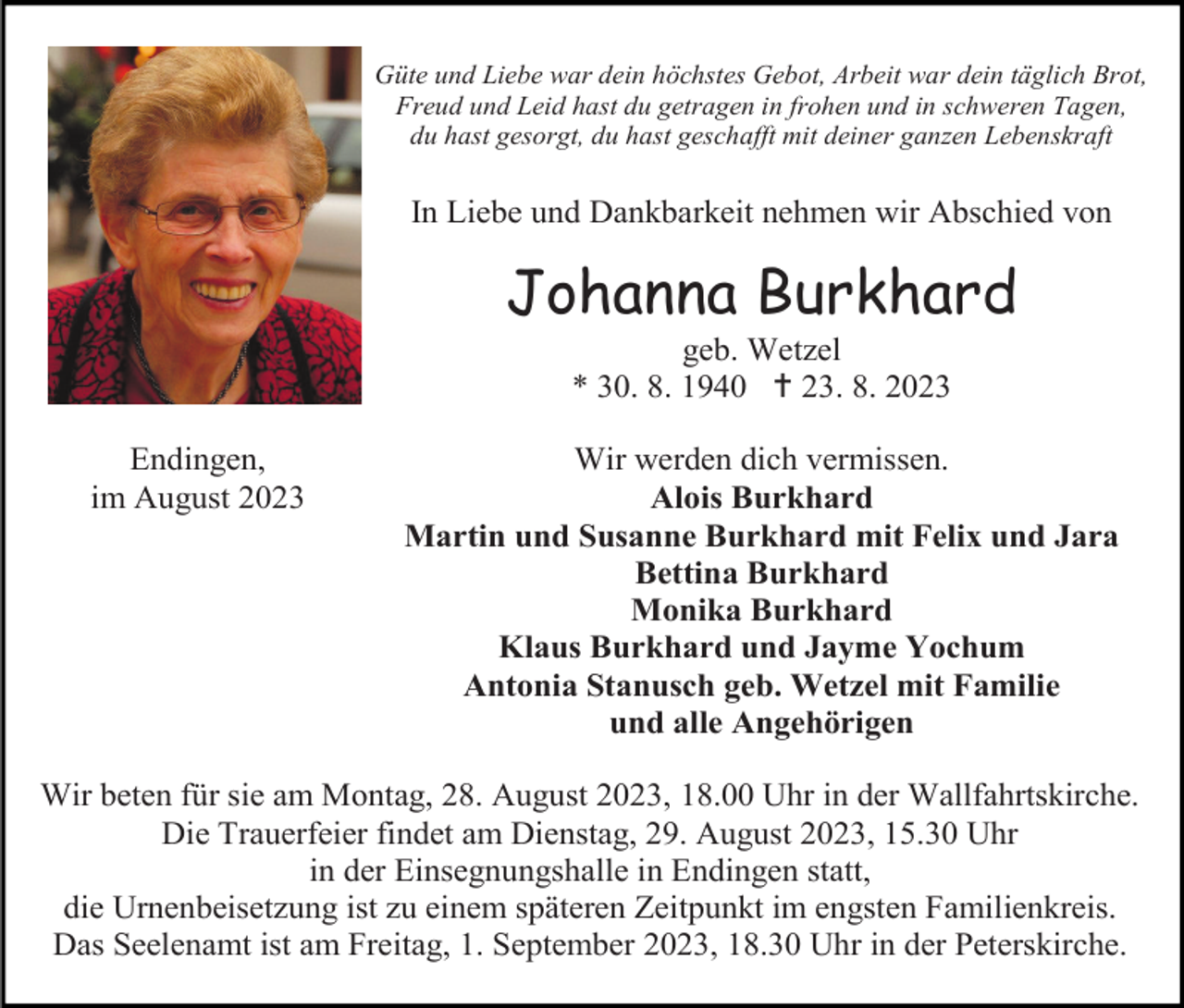 <p>Güte und Liebe war dein höchstes Gebot, Arbeit war dein täglich Brot,<br />Freud und Leid hast du getragen in frohen und in schweren Tagen,<br />du hast gesorgt, du hast geschafft mit deiner ganzen Lebenskraft</p><p>In Liebe und Dankbarkeit nehmen wir Abschied von</p><p>Johanna Burkhard<br />geb. Wetzel<br />* 30. 8. 1940 † 23. 8. 2023<br />Endingen,<br />im August 2023</p><p>Wir werden dich vermissen.<br />Alois Burkhard<br />Martin und Susanne Burkhard mit Felix und Jara<br />Bettina Burkhard<br />Monika Burkhard<br />Klaus Burkhard und Jayme Yochum<br />Antonia Stanusch geb. Wetzel mit Familie<br />und alle Angehörigen</p><p>Wir beten für sie am Montag, 28. August 2023, 18.00 Uhr in der Wallfahrtskirche.<br />Die Trauerfeier findet am Dienstag, 29. August 2023, 15.30 Uhr<br />in der Einsegnungshalle in Endingen statt,<br />die Urnenbeisetzung ist zu einem späteren Zeitpunkt im engsten Familienkreis.<br />Das Seelenamt ist am Freitag, 1. September 2023, 18.30 Uhr in der Peterskirche.</p>