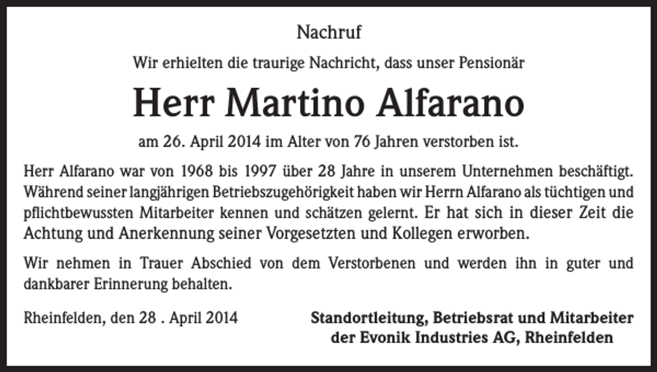 <p>Nachruf<br />Wir erhielten die traurige Nachricht, dass unser Pensionär</p><p>Herr Martino Alfarano<br />am 26. April 2014 im Alter von 76 Jahren verstorben ist.<br />Herr Alfarano war von 1968 bis 1997 über 28 Jahre in unserem Unternehmen beschäftigt.<br />Während seiner langjährigen Betriebszugehörigkeit haben wir Herrn Alfarano als tüchtigen und<br />pflichtbewussten Mitarbeiter kennen und schätzen gelernt. Er hat sich in dieser Zeit die<br />Achtung und Anerkennung seiner Vorgesetzten und Kollegen erworben.<br />Wir nehmen in Trauer Abschied von dem Verstorbenen und werden ihn in guter und<br />dankbarer Erinnerung behalten.<br />Rheinfelden, den 28 . April 2014</p><p>Standortleitung, Betriebsrat und Mitarbeiter<br />der Evonik Industries AG, Rheinfelden</p>