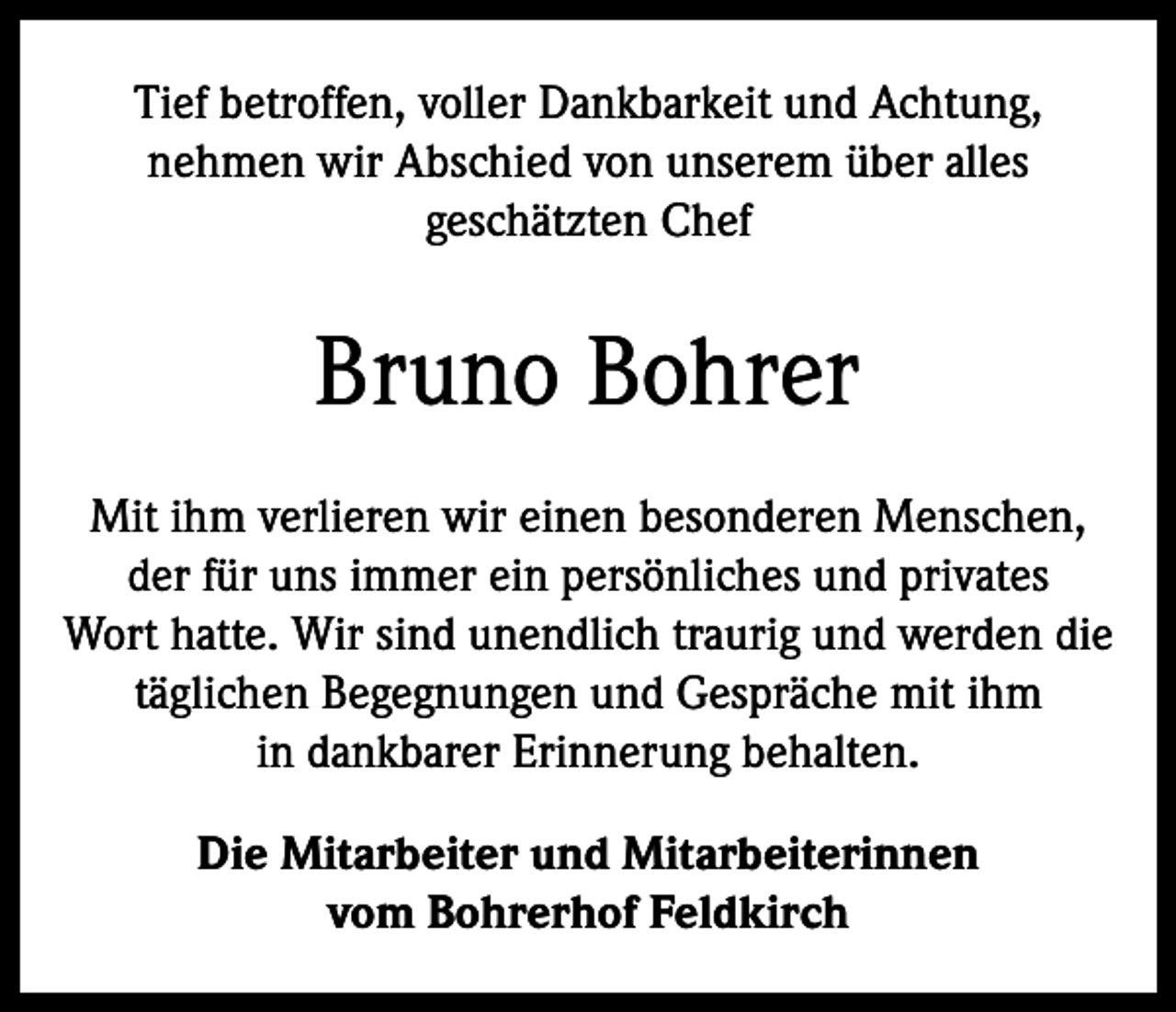 <p>Tief betroffen, voller Dankbarkeit und Achtung,<br />nehmen wir Abschied von unserem über alles<br />geschätzten Chef</p><p>Bruno Bohrer<br />Mit ihm verlieren wir einen besonderen Menschen,<br />der für uns immer ein persönliches und privates<br />Wort hatte. Wir sind unendlich traurig und werden die<br />täglichen Begegnungen und Gespräche mit ihm<br />in dankbarer Erinnerung behalten.<br />Die Mitarbeiter und Mitarbeiterinnen<br />vom Bohrerhof Feldkirch</p>