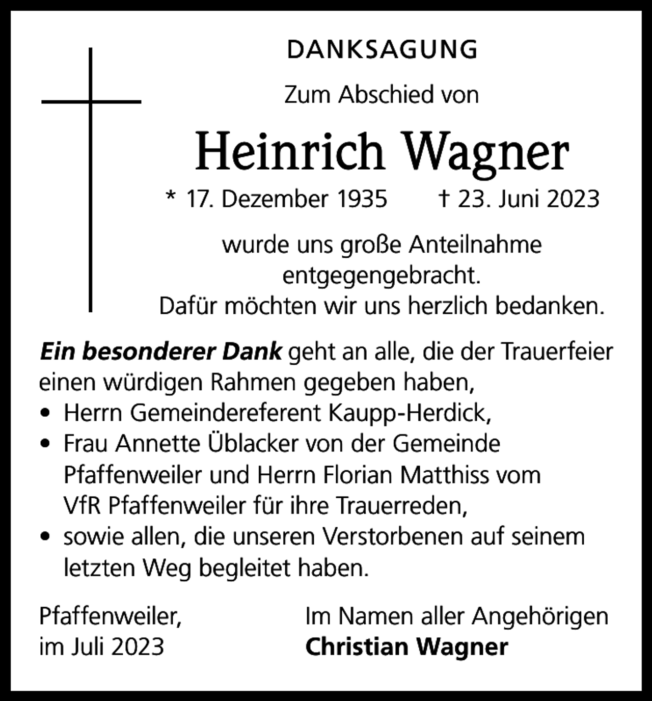 <p>DANKSAGUNG<br />Zum Abschied von</p><p>Heinrich Wagner<br />* 17. Dezember 1935 † 23. Juni 2023<br />wurde uns große Anteilnahme<br />entgegengebracht.<br />Dafür möchten wir uns herzlich bedanken.</p><p>Ein besonderer Dank geht an alle, die der Trauerfeier<br />einen würdigen Rahmen gegeben haben,<br />• Herrn Gemeindereferent Kaupp-Herdick,<br />• Frau Annette Üblacker von der Gemeinde<br />Pfaffenweiler und Herrn Florian Matthiss vom<br />VfR Pfaffenweiler für ihre Trauerreden,<br />• sowie allen, die unseren Verstorbenen auf seinem<br />letzten Weg begleitet haben.<br />Pfaffenweiler,<br />im Juli 2023</p><p>Im Namen aller Angehörigen<br />Christian Wagner</p>