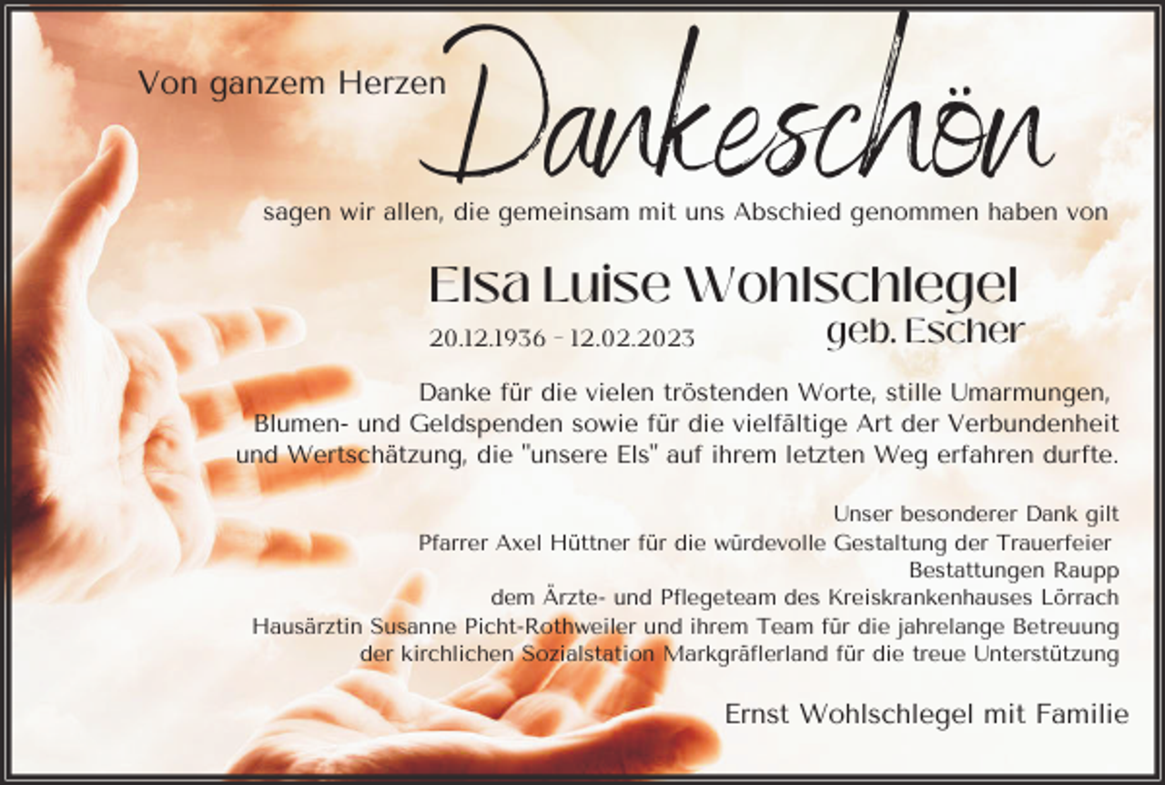 <p>Dankeschön</p><p>Von ganzem Herzen</p><p>sagen wir allen, die gemeinsam mit uns Abschied genommen haben von</p><p>Elsa Luise Wohlschlegel<br />20.12.1936 - 12.02.2023</p><p>geb. Escher</p><p>Danke für die vielen tröstenden Worte, stille Umarmungen,<br />Blumen- und Geldspenden sowie für die vielfältige Art der Verbundenheit<br />und Wertschätzung, die "unsere Els" auf ihrem letzten Weg erfahren durfte.<br />Unser besonderer Dank gilt<br />Pfarrer Axel Hüttner für die würdevolle Gestaltung der Trauerfeier<br />Bestattungen Raupp<br />dem Ärzte- und Pflegeteam des Kreiskrankenhauses Lörrach<br />Hausärztin Susanne Picht-Rothweiler und ihrem Team für die jahrelange Betreuung<br />der kirchlichen Sozialstation Markgräflerland für die treue Unterstützung</p><p>Ernst Wohlschlegel mit Familie</p>