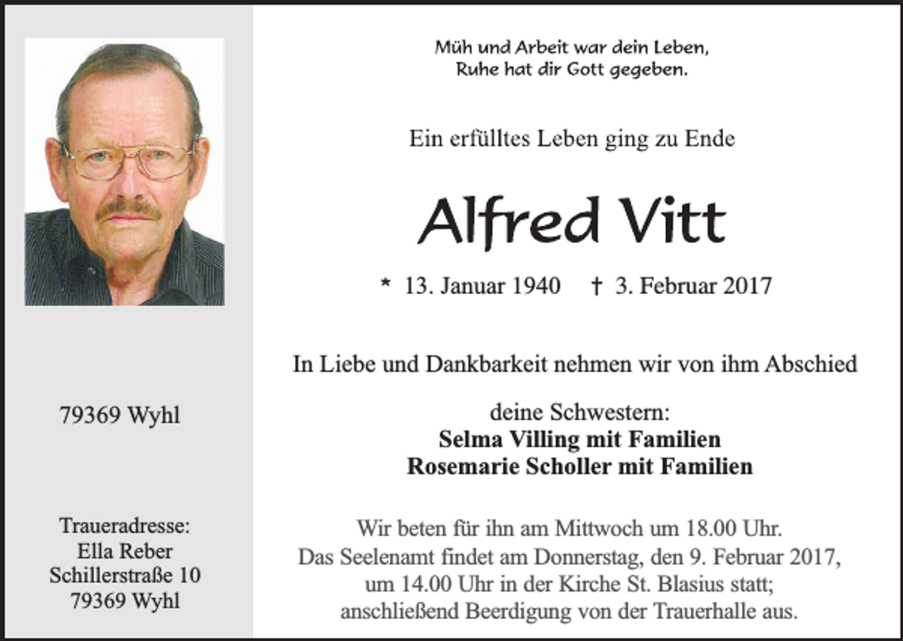 <p>*</p><p>13. Januar 1940</p><p>†</p><p>3. Februar 2017</p><p>In Liebe und Dankbarkeit nehmen wir von ihm Abschied<br />79369 Wyhl</p><p>Traueradresse:<br />Ella Reber<br />Schillerstraße 10<br />79369 Wyhl</p><p>deine Schwestern:<br />Selma Villing mit Familien<br />Rosemarie Scholler mit Familien<br />Wir beten für ihn am Mittwoch um 18.00 Uhr.<br />Das Seelenamt findet am Donnerstag, den 9. Februar 2017,<br />um 14.00 Uhr in der Kirche St. Blasius statt;<br />anschließend Beerdigung von der Trauerhalle aus.</p>