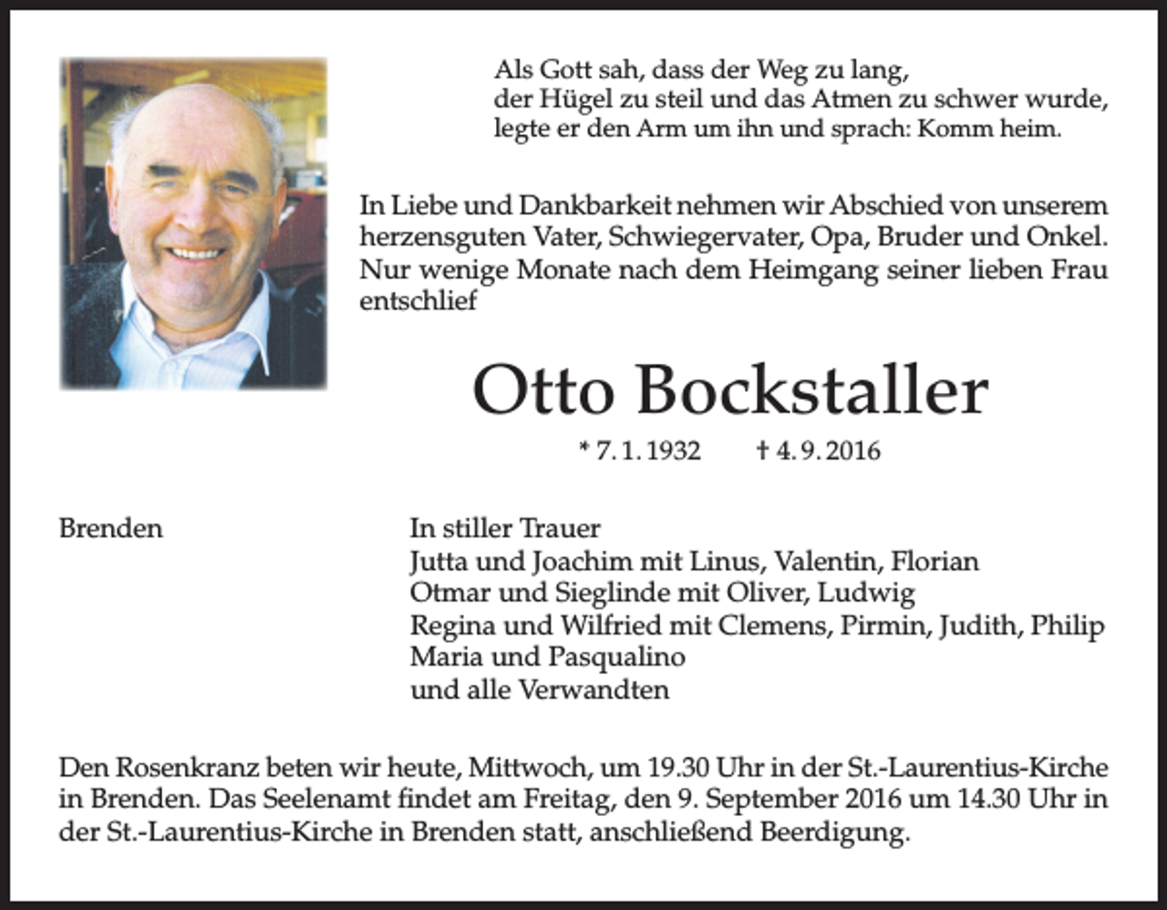 <p>Als Gott sah, dass der Weg zu lang,<br />der Hügel zu steil und das Atmen zu schwer wurde,<br />legte er den Arm um ihn und sprach: Komm heim.</p><p>In Liebe und Dankbarkeit nehmen wir Abschied von unserem<br />herzensguten Vater, Schwiegervater, Opa, Bruder und Onkel.<br />Nur wenige Monate nach dem Heimgang seiner lieben Frau<br />entschlief</p><p>Otto Bockstaller<br />* 7. 1. 1932</p><p>Brenden</p><p>† 4. 9. 2016</p><p>In stiller Trauer<br />Jutta und Joachim mit Linus, Valentin, Florian<br />Otmar und Sieglinde mit Oliver, Ludwig<br />Regina und Wilfried mit Clemens, Pirmin, Judith, Philip<br />Maria und Pasqualino<br />und alle Verwandten</p><p>Den Rosenkranz beten wir heute, Mittwoch, um 19.30 Uhr in der St.-Laurentius-Kirche<br />in Brenden. Das Seelenamt findet am Freitag, den 9. September 2016 um 14.30 Uhr in<br />der St.-Laurentius-Kirche in Brenden statt, anschließend Beerdigung.</p>