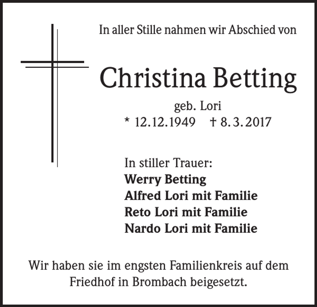 <p>In aller Stille nahmen wir Abschied von</p><p>Christina Betting<br />geb. Lori<br />* 12.12.1949 † 8. 3. 2017<br />In stiller Trauer:<br />Werry Betting<br />Alfred Lori mit Familie<br />Reto Lori mit Familie<br />Nardo Lori mit Familie<br />Wir haben sie im engsten Familienkreis auf dem<br />Friedhof in Brombach beigesetzt.</p>