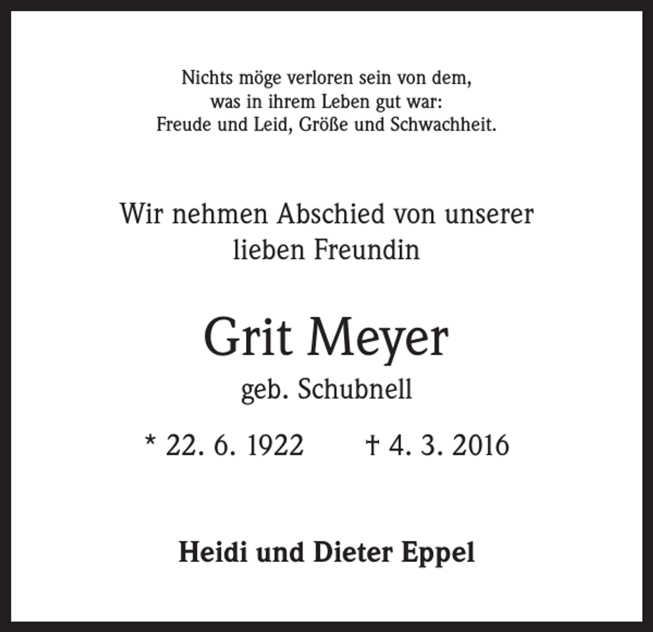 <p>Nichts möge verloren sein von dem,<br />was in ihrem Leben gut war:<br />Freude und Leid, Größe und Schwachheit.</p><p>Wir nehmen Abschied von unserer<br />lieben Freundin</p><p>Grit Meyer<br />geb. Schubnell<br />* 22. 6. 1922 † 4. 3. 2016<br />Heidi und Dieter Eppel</p>