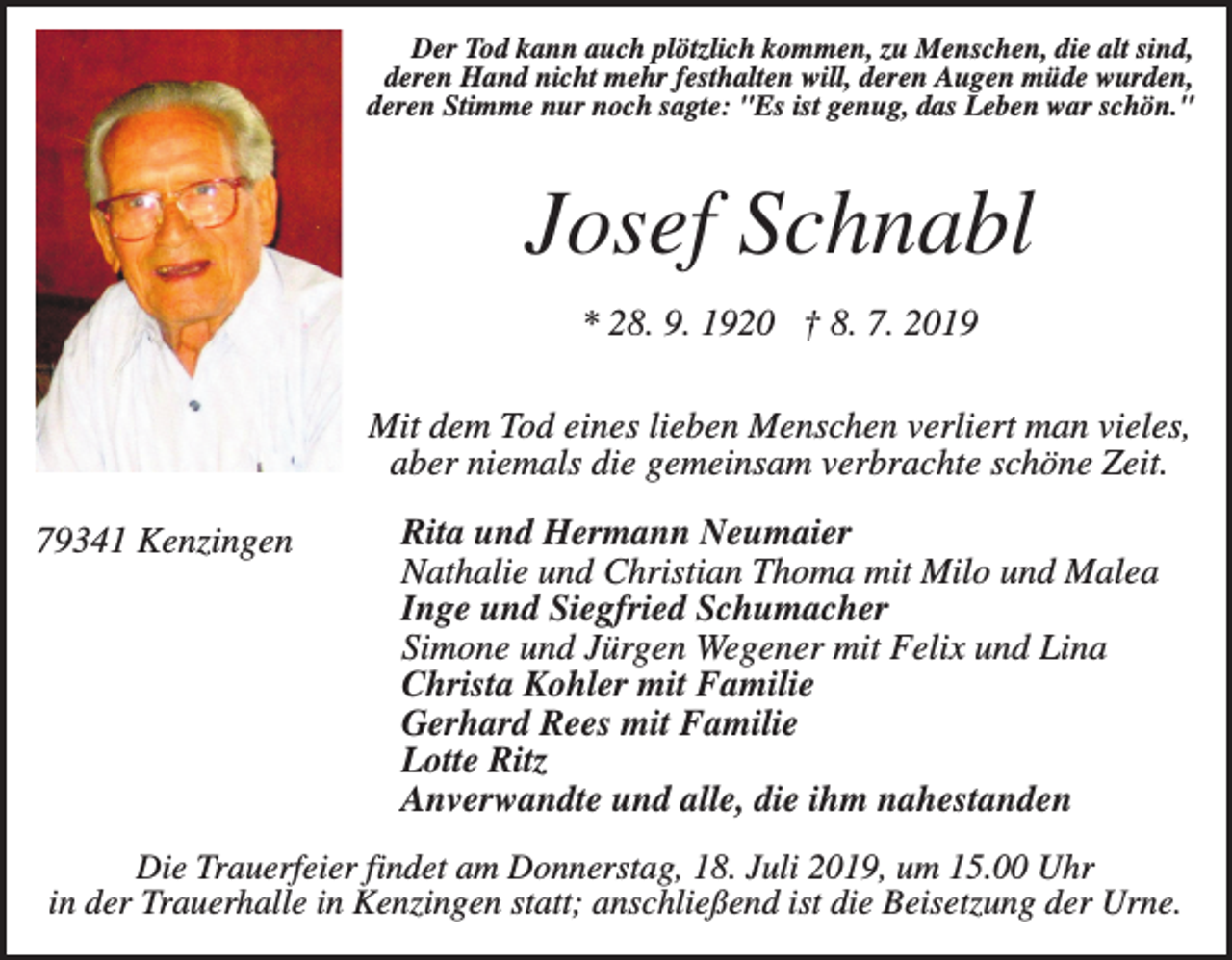 <p>Der Tod kann auch plötzlich kommen, zu Menschen, die alt sind,<br />deren Hand nicht mehr festhalten will, deren Augen müde wurden,<br />deren Stimme nur noch sagte: "Es ist genug, das Leben war schön."</p><p>Josef Schnabl<br />* 28. 9. 1920 † 8. 7. 2019<br />Mit dem Tod eines lieben Menschen verliert man vieles,<br />aber niemals die gemeinsam verbrachte schöne Zeit.<br />79341 Kenzingen</p><p>Rita und Hermann Neumaier<br />Nathalie und Christian Thoma mit Milo und Malea<br />Inge und Siegfried Schumacher<br />Simone und Jürgen Wegener mit Felix und Lina<br />Christa Kohler mit Familie<br />Gerhard Rees mit Familie<br />Lotte Ritz<br />Anverwandte und alle, die ihm nahestanden</p><p>Die Trauerfeier findet am Donnerstag, 18. Juli 2019, um 15.00 Uhr<br />in der Trauerhalle in Kenzingen statt; anschließend ist die Beisetzung der Urne.</p>