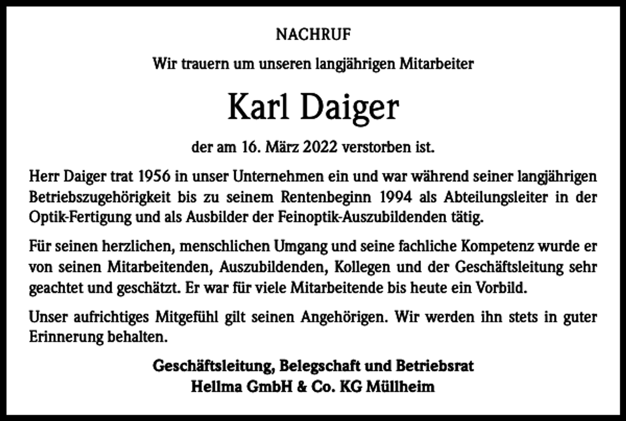 <p>NACHRUF<br />Wir trauern um unseren langjährigen Mitarbeiter</p><p>Karl Daiger<br />der am 16. März 2022 verstorben ist.<br />Herr Daiger trat 1956 in unser Unternehmen ein und war während seiner langjährigen<br />Betriebszugehörigkeit bis zu seinem Rentenbeginn 1994 als Abteilungsleiter in der<br />­Optik-Fertigung und als Ausbilder der Feinoptik-Auszubildenden tätig.<br />Für seinen herzlichen, menschlichen Umgang und seine fachliche Kompetenz wurde er<br />von seinen Mitarbeitenden, Auszubildenden, Kollegen und der Geschäftsleitung sehr<br />­geachtet und geschätzt. Er war für viele Mitarbeitende bis heute ein Vorbild.<br />Unser aufrichtiges Mitgefühl gilt seinen Angehörigen. Wir werden ihn stets in guter<br />­Erinnerung behalten.<br />Geschäftsleitung, Belegschaft und Betriebsrat<br />Hellma GmbH &amp; Co. KG Müllheim</p>
