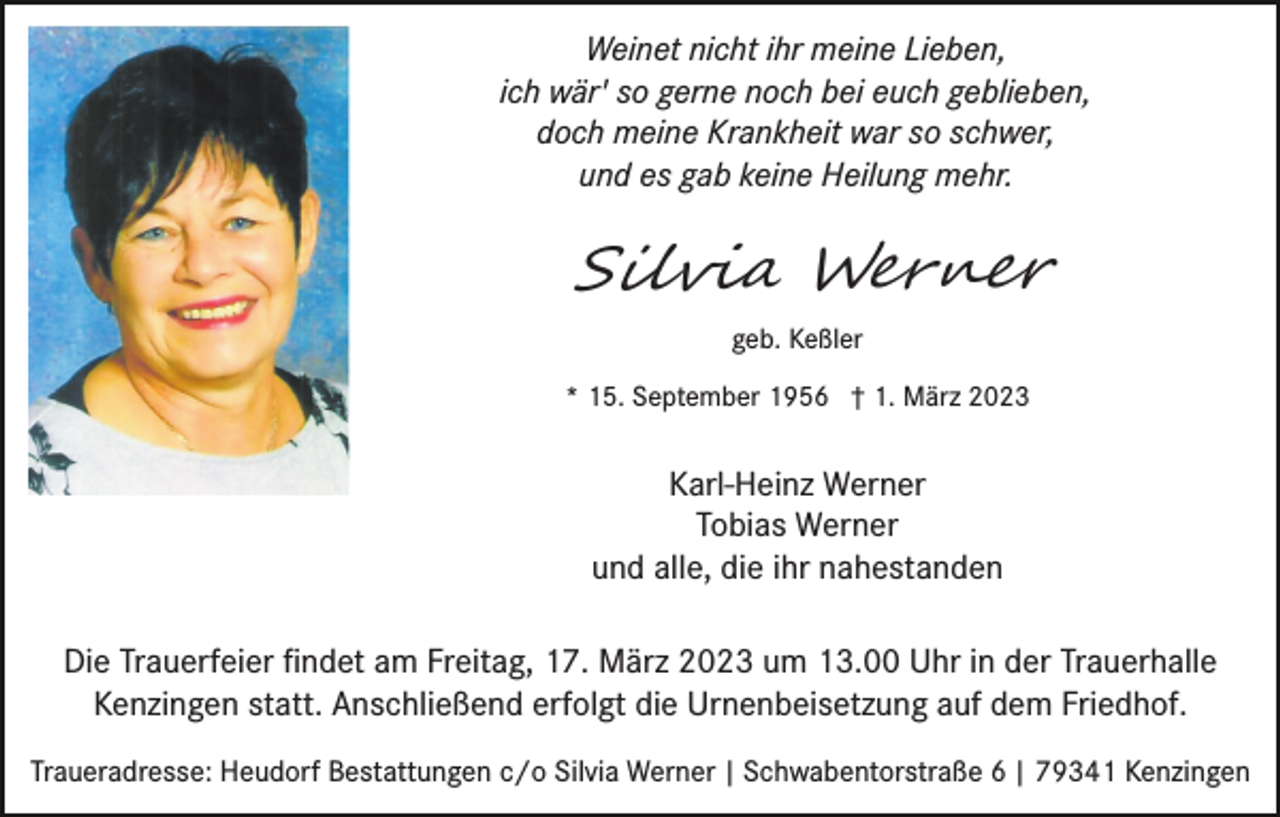 <p>Weinet nicht ihr meine Lieben,<br />ich wär' so gerne noch bei euch geblieben,<br />doch meine Krankheit war so schwer,<br />und es gab keine Heilung mehr.</p><p>Silvia Werner<br />geb. Keßler<br />* 15. September 1956 † 1. März 2023</p><p>Karl-Heinz Werner<br />Tobias Werner<br />und alle, die ihr nahestanden<br />Die Trauerfeier ﬁndet am Freitag, 17. März 2023 um 13.00 Uhr in der Trauerhalle<br />Kenzingen statt. Anschließend erfolgt die Urnenbeisetzung auf dem Friedhof.<br />Traueradresse: Heudorf Bestattungen c/o Silvia Werner | Schwabentorstraße 6 | 79341 Kenzingen</p>