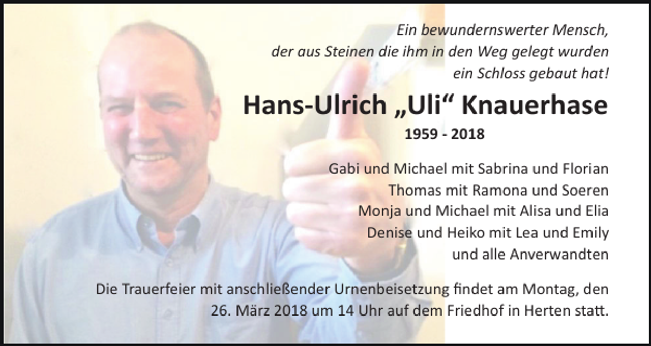 <p>Ein bewundernswerter Mensch,<br />der aus Steinen die ihm in den Weg gelegt wurden<br />ein Schloss gebaut hat!</p><p>Hans-Ulrich „Uli“ Knauerhase<br />1959 - 2018<br />Gabi und Michael mit Sabrina und Florian<br />Thomas mit Ramona und Soeren<br />Monja und Michael mit Alisa und Elia<br />Denise und Heiko mit Lea und Emily<br />und alle Anverwandten<br />Die Trauerfeier mit anschließender Urnenbeisetzung ﬁndet am Montag, den<br />26. März 2018 um 14 Uhr auf dem Friedhof in Herten staE.</p>
