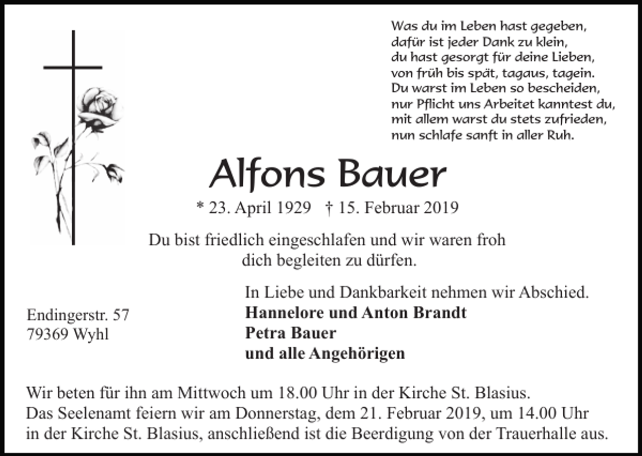 <p>Was du im Leben hast gegeben,<br />dafür ist jeder Dank zu klein,<br />du hast gesorgt für deine Lieben,<br />von früh bis spät, tagaus, tagein.<br />Du warst im Leben so bescheiden,<br />nur Pflicht uns Arbeitet kanntest du,<br />mit allem warst du stets zufrieden,<br />nun schlafe sanft in aller Ruh.</p><p>Alfons Bauer<br />* 23. April 1929 † 15. Februar 2019<br />Du bist friedlich eingeschlafen und wir waren froh<br />dich begleiten zu dürfen.<br />Endingerstr. 59369 Wyhl</p><p>In Liebe und Dankbarkeit nehmen wir Abschied.<br />Hannelore und Anton Brandt<br />Petra Bauer<br />und alle Angehörigen</p><p>Wir beten für ihn am Mittwoch um 18.00 Uhr in der Kirche St. Blasius.<br />Das Seelenamt feiern wir am Donnerstag, dem 21. Februar 2019, um 14.00 Uhr<br />in der Kirche St. Blasius, anschließend ist die Beerdigung von der Trauerhalle aus.</p>