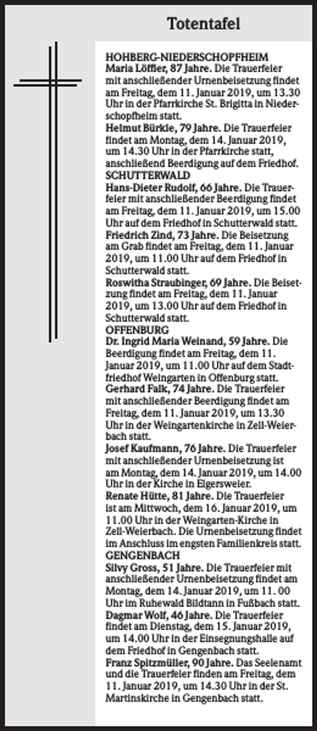 <p>Totentafel<br />HOHBERG-NIEDERSCHOPFHEIM<br />Maria Löffler, 87 Jahre. Die Trauerfeier<br />mit anschließender Urnenbeisetzung findet<br />am Freitag, dem 11. Januar 2019, um 13.30<br />Uhr in der Pfarrkirche St. Brigitta in Niederschopfheim statt.<br />Helmut Bürkle, 79 Jahre. Die Trauerfeier<br />findet am Montag, dem 14. Januar 2019,<br />um 14.30 Uhr in der Pfarrkirche statt,<br />anschließend Beerdigung auf dem Friedhof.<br />SCHUTTERWALD<br />Hans-Dieter Rudolf, 66 Jahre. Die Trauerfeier mit anschließender Beerdigung findet<br />am Freitag, dem 11. Januar 2019, um 15.00<br />Uhr auf dem Friedhof in Schutterwald statt.<br />Friedrich Zind, 73 Jahre. Die Beisetzung<br />am Grab findet am Freitag, dem 11. Januar<br />2019, um 11.00 Uhr auf dem Friedhof in<br />Schutterwald statt.<br />Roswitha Straubinger, 69 Jahre. Die Beisetzung findet am Freitag, dem 11. Januar<br />2019, um 13.00 Uhr auf dem Friedhof in<br />Schutterwald statt.<br />OFFENBURG<br />Dr. Ingrid Maria Weinand, 59 Jahre. Die<br />Beerdigung findet am Freitag, dem 11.<br />Januar 2019, um 11.00 Uhr auf dem Stadtfriedhof Weingarten in Offenburg statt.<br />Gerhard Falk, 74 Jahre. Die Trauerfeier<br />mit anschließender Beerdigung findet am<br />Freitag, dem 11. Januar 2019, um 13.30<br />Uhr in der Weingartenkirche in Zell-Weierbach statt.<br />Josef Kaufmann, 76 Jahre. Die Trauerfeier<br />mit anschließender Urnenbeisetzung ist<br />am Montag, dem 14. Januar 2019, um 14.00<br />Uhr in der Kirche in Elgersweier.<br />Renate Hütte, 81 Jahre. Die Trauerfeier<br />ist am Mittwoch, dem 16. Januar 2019, um<br />11.00 Uhr in der Weingarten-Kirche in<br />Zell-Weierbach. Die Urnenbeisetzung findet<br />im Anschluss im engsten Familienkreis statt.<br />GENGENBACH<br />Silvy Gross, 51 Jahre. Die Trauerfeier mit<br />anschließender Urnenbeisetzung findet am<br />Montag, dem 14. Januar 2019, um 11. 00<br />Uhr im Ruhewald Bildtann in Fußbach statt.<br />Dagmar Wolf, 46 Jahre. Die Trauerfeier<br />findet am Dienstag, dem 15. Januar 2019,<br />um 14.00 Uhr in der Einsegnungshalle auf<br />dem Friedhof in Gengenbach statt.<br />Franz Spitzmüller, 90 Jahre. Das Seelenamt<br />und die Trauerfeier finden am Freitag, dem<br />11. Januar 2019, um 14.30 Uhr in der St.<br />Martinskirche in Gengenbach statt.</p>