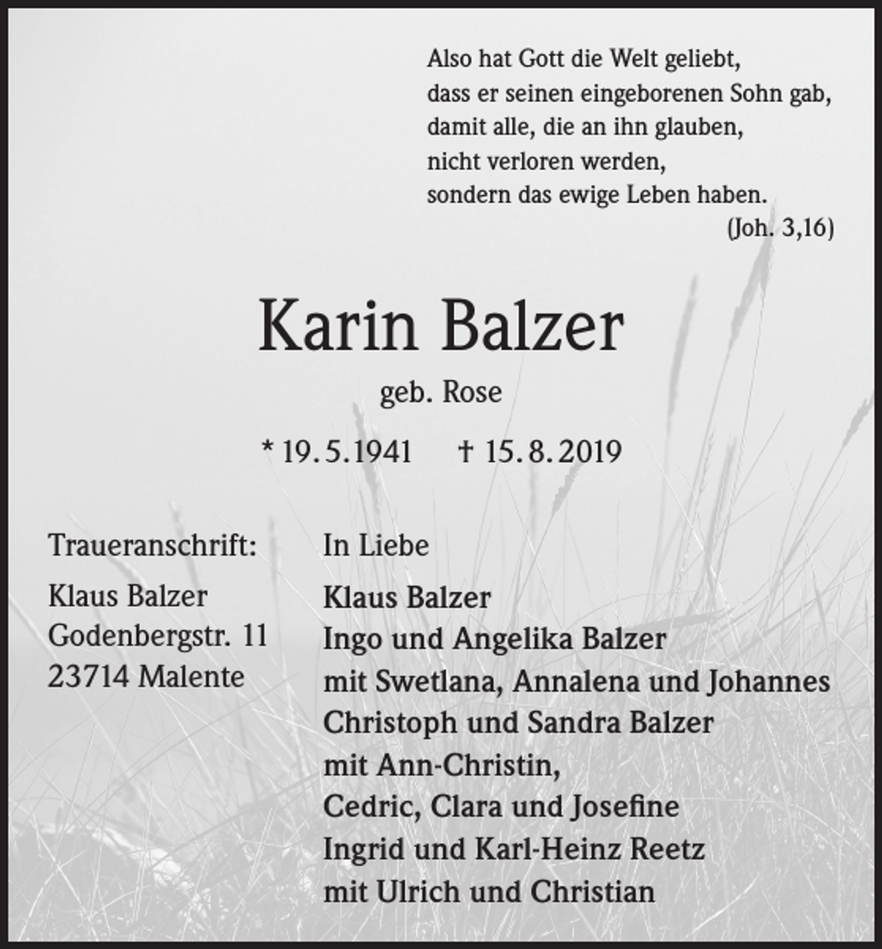 <p>Also hat Gott die Welt geliebt,<br />dass er seinen eingeborenen Sohn gab,<br />damit alle, die an ihn glauben,<br />nicht verloren werden,<br />sondern das ewige Leben haben.<br />(Joh. 3,16)</p><p>Karin Balzer<br />geb. Rose<br />* 19. 5.1941<br />Traueranschrift:<br />Klaus Balzer<br />Godenbergstr. 11<br />23714 Malente</p><p>† 15. 8. 2019</p><p>In Liebe<br />Klaus Balzer<br />Ingo und Angelika Balzer<br />mit Swetlana, Annalena und Johannes<br />Christoph und Sandra Balzer<br />mit Ann-Christin,<br />Cedric, Clara und Josefine<br />Ingrid und Karl-Heinz Reetz<br />mit Ulrich und Christian</p>