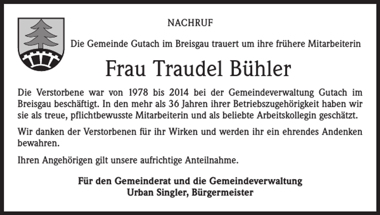 <p>NACHRUF<br />Die Gemeinde Gutach im Breisgau trauert um ihre frühere Mitarbeiterin</p><p>Frau Traudel Bühler<br />Die Verstorbene war von 1978 bis 2014 bei der Gemeindeverwaltung Gutach im<br />­Breisgau beschäftigt. In den mehr als 36 Jahren ihrer Betriebszugehörigkeit haben wir<br />sie als treue, pflichtbewusste Mitarbeiterin und als beliebte Arbeitskollegin geschätzt.<br />Wir danken der Verstorbenen für ihr Wirken und werden ihr ein ehrendes Andenken<br />bewahren.<br />Ihren Angehörigen gilt unsere aufrichtige Anteilnahme.<br />Für den Gemeinderat und die Gemeindeverwaltung<br />Urban Singler, Bürgermeister</p>