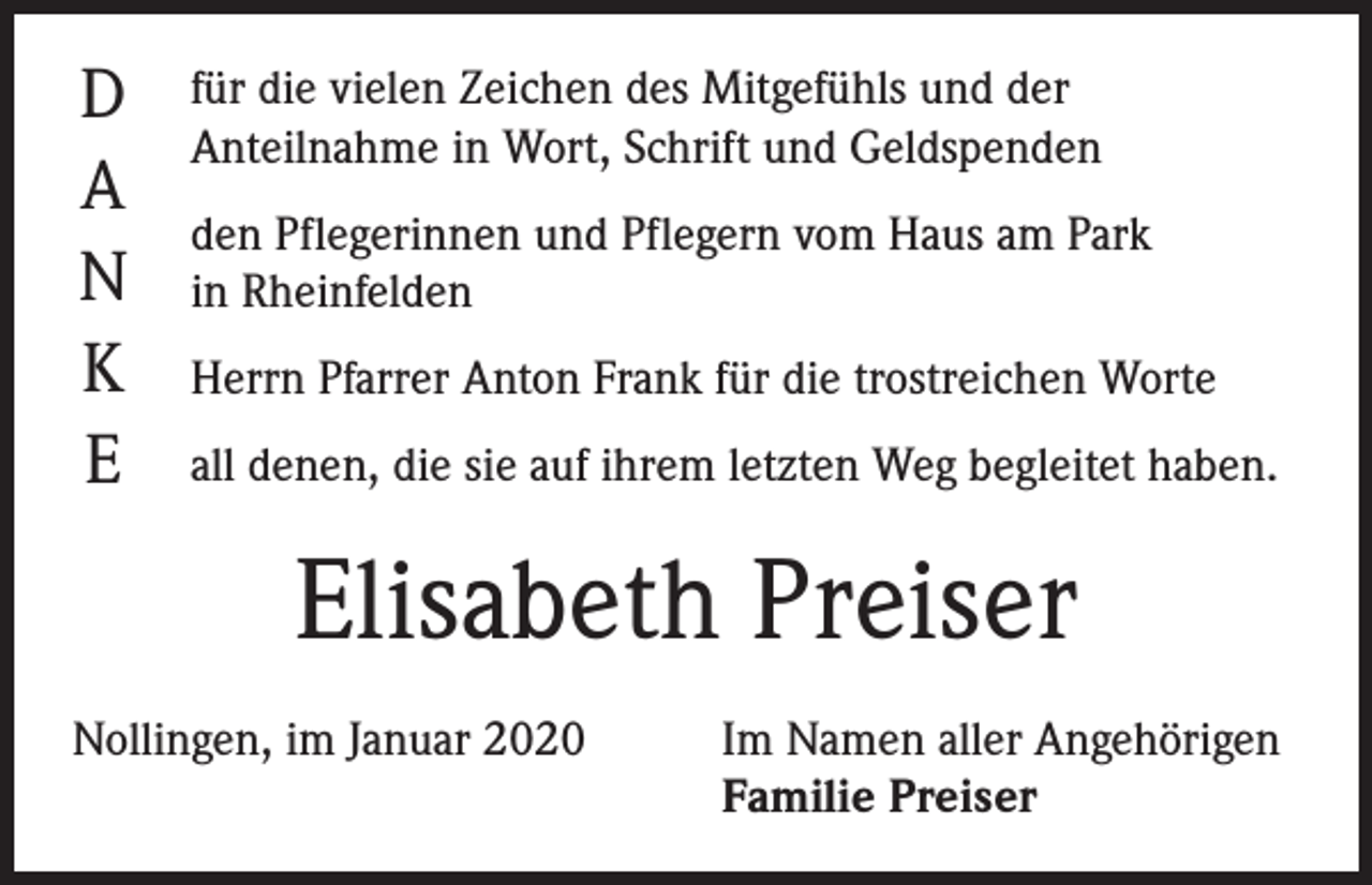 <p>D<br />A<br />N<br />K<br />E</p><p>für die vielen Zeichen des Mitgefühls und der<br />Anteilnahme in Wort, Schrift und Geldspenden<br />den Pflegerinnen und Pflegern vom Haus am Park<br />in Rheinfelden<br />Herrn Pfarrer Anton Frank für die trostreichen Worte<br />all denen, die sie auf ihrem letzten Weg begleitet haben.</p><p>Elisabeth Preiser<br />Nollingen, im Januar 2020</p><p>Im Namen aller Angehörigen<br />Familie Preiser</p>