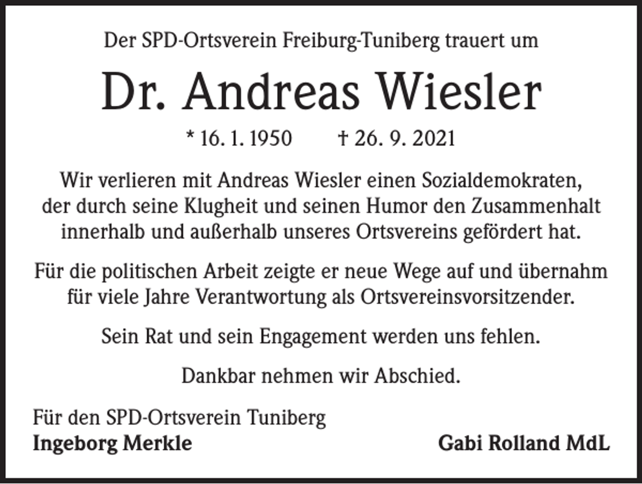 <p>Der SPD-Ortsverein Freiburg-Tuniberg trauert um</p><p>Dr. Andreas Wiesler<br />* 16. 1. 1950 † 26. 9. 2021<br />Wir verlieren mit Andreas Wiesler einen Sozialdemokraten,<br />der durch seine Klugheit und seinen Humor den Zusammenhalt<br />innerhalb und außerhalb unseres Ortsvereins gefördert hat.<br />Für die politischen Arbeit zeigte er neue Wege auf und übernahm<br />für viele Jahre Verantwortung als Ortsvereinsvorsitzender.<br />Sein Rat und sein Engagement werden uns fehlen.<br />Dankbar nehmen wir Abschied.<br />Für den SPD-Ortsverein Tuniberg<br />Ingeborg Merkle</p><p>Gabi Rolland MdL</p>