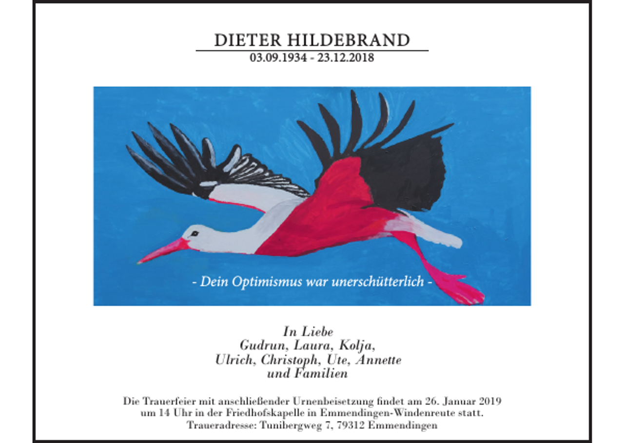 <p>DIETER HILDEBRAND<br />03.09.1934 - 23.12.2018</p><p>- Dein Optimismus war unerschütterlich In Liebe<br />Gudrun, Laura, Kolja,<br />Ulrich, Christoph, Ute, Annette<br />und Familien<br />Die Trauerfeier mit anschließender Urnenbeisetzung findet am 26. Januar 2019<br />um 14 Uhr in der Friedhofskapelle in Emmendingen-Windenreute statt.<br />Traueradresse: Tunibergweg 7, 79312 Emmendingen</p>