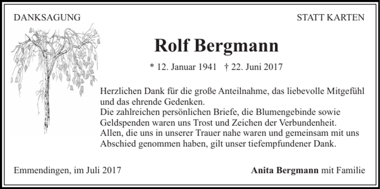 <p>DDANKSAGUNG<br />A N KS A G U N G</p><p>STATT<br />ST A T T KARTEN<br />K A RTE N</p><p>RRolf<br />olf BBergmann<br />er g m a n n<br />** 112.<br />2. JJanuar<br />a n u ar 11941<br />9 4 1 †† 222.<br />2. Juni<br />J u ni<br />HHerzlichen<br />er zli c h e n DDank<br />a n k f für<br />ür didie<br />e ggroße<br />r o ß e Anteilnahme,<br />A nt eil n a h m e, das<br />d as li<br />liebevolle<br />eb e v oll e Mitgefühl<br />Mit g ef ü hl<br />uund<br />n d ddas<br />as eehrende<br />hr e n d e Gedenken.<br />G e d e n k e n.<br />Di<br />Die<br />e zzahlreichen<br />a hlr ei c h e n ppersönlichen<br />ers ö nli c h e n Briefe,<br />Bri ef e, di<br />die<br />e Blumengebinde<br />Bl u m e n g e bi n d e ssowie<br />o wi e<br />GGeldspenden<br />el ds p e n d e n wwaren<br />ar e n uuns<br />ns TTrost<br />r ost und<br />u n d Zeichen<br />Z ei c h e n der<br />d er Verbundenheit.<br />Ver bu n d e n h eit.<br />All<br />e n, didie<br />e uuns<br />ns i in<br />n uunserer<br />ns er er Trauer<br />Tr a u er nnahe<br />a h e waren<br />w ar e n uund<br />n d ggemeinsam<br />e m ei ns a m mit<br />ns<br />Allen,<br />mituuns<br />AAbschied<br />bs c hi e d ggenommen<br />e n o m m e n hhaben,<br />a b e n, gilt<br />gilt unser<br />u ns er titiefempfundener<br />ef e m pf u n d e n er Dank.<br />D a n k.<br />EEmmendingen,<br />m m e n di n g e n, i im<br />m JJuli<br />uli 22017<br />0 17</p><p>AAnita<br />nit a BBergmann<br />e r g m a n n mit<br />mit FFamilie<br />a mili e</p>
