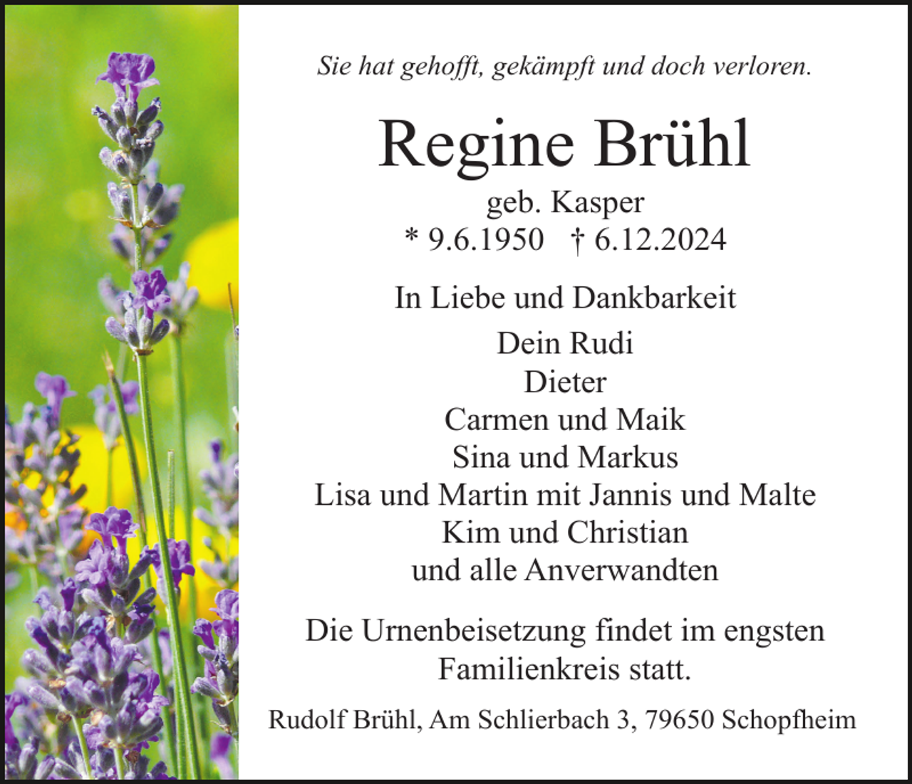 <p>Sie hat gehofft, gekämpft und doch verloren.</p><p>Regine Brühl<br />geb. Kasper<br />* 9.6.1950 † 6.12.2024<br />In Liebe und Dankbarkeit<br />Dein Rudi<br />Dieter<br />Carmen und Maik<br />Sina und Markus<br />Lisa und Martin mit Jannis und Malte<br />Kim und Christian<br />und alle Anverwandten<br />Die Urnenbeisetzung findet im engsten<br />Familienkreis statt.<br />Rudolf Brühl, Am Schlierbach 3, 79650 Schopfheim</p>