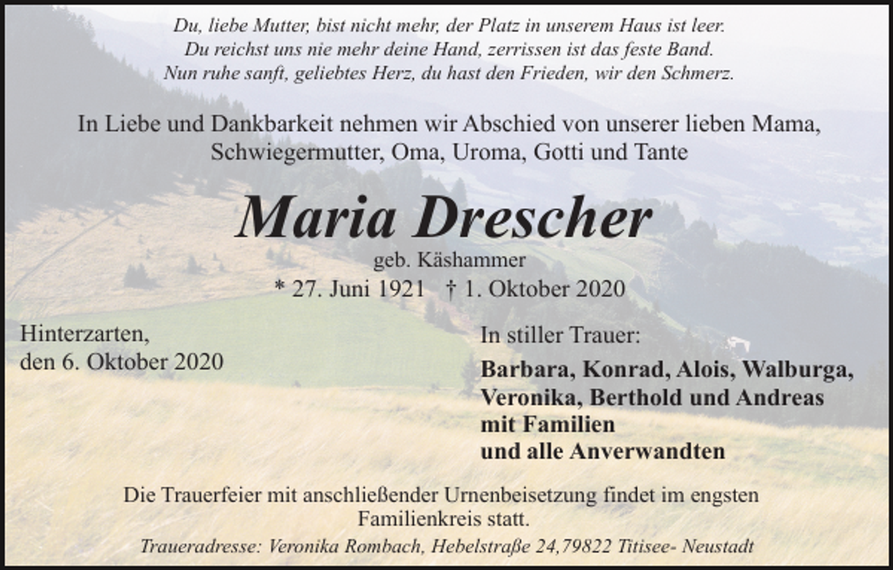 <p>Du, liebe Mutter, bist nicht mehr, der Platz in unserem Haus ist leer.<br />Du reichst uns nie mehr deine Hand, zerrissen ist das feste Band.<br />Nun ruhe sanft, geliebtes Herz, du hast den Frieden, wir den Schmerz.</p><p>In Liebe und Dankbarkeit nehmen wir Abschied von unserer lieben Mama,<br />Schwiegermutter, Oma, Uroma, Gotti und Tante</p><p>Maria Drescher<br />geb. Käshammer</p><p>* 27. Juni 1921 † 1. Oktober 2020<br />Hinterzarten,<br />den 6. Oktober 2020</p><p>In stiller Trauer:<br />Barbara, Konrad, Alois, Walburga,<br />Veronika, Berthold und Andreas<br />mit Familien<br />und alle Anverwandten</p><p>Die Trauerfeier mit anschließender Urnenbeisetzung findet im engsten<br />Familienkreis statt.<br />Traueradresse: Veronika Rombach, Hebelstraße 24,79822 Titisee- Neustadt</p>