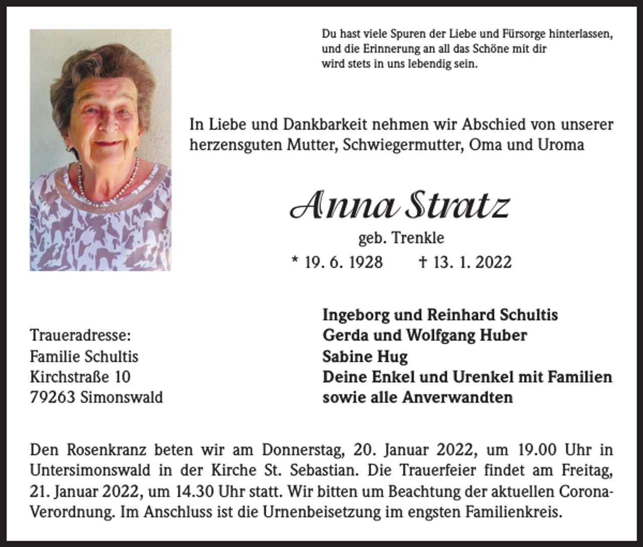 <p>Du hast viele Spuren der Liebe und Fürsorge hinterlassen,<br />und die Erinnerung an all das Schöne mit dir<br />wird stets in uns lebendig sein.</p><p>In Liebe und Dankbarkeit nehmen wir Abschied von unserer<br />herzensguten Mutter, Schwiegermutter, Oma und Uroma</p><p>Anna Stratz</p><p>geb. Trenkle<br />* 19. 6. 1928 † 13. 1. 2022</p><p>Traueradresse:<br />Familie Schultis<br />Kirchstraße 10<br />79263 Simonswald</p><p>Ingeborg und Reinhard Schultis<br />Gerda und Wolfgang Huber<br />Sabine Hug<br />Deine Enkel und Urenkel mit Familien<br />sowie alle Anverwandten</p><p>Den Rosenkranz beten wir am Donnerstag, 20. Januar 2022, um 19.00 Uhr in<br />­Untersimonswald in der Kirche St. Sebastian. Die Trauerfeier findet am Freitag,<br />21. Januar 2022, um 14.30 Uhr statt. Wir bitten um Beachtung der aktuellen CoronaVerordnung. Im Anschluss ist die Urnenbeisetzung im engsten Familienkreis.</p>