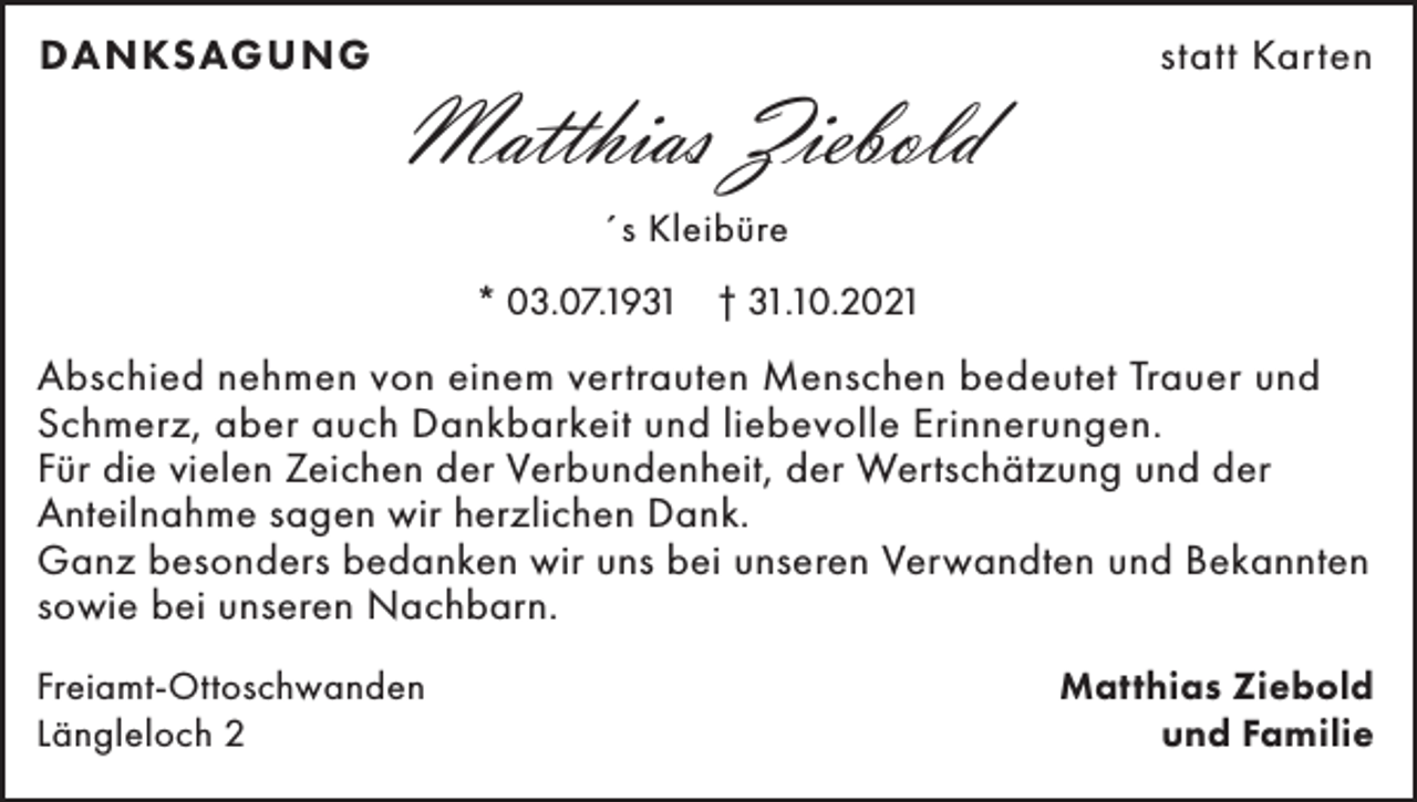 <p>DANKSAGUNG</p><p>Matthias Ziebold</p><p>statt Karten</p><p>´s Kleibüre<br />* 03.07.1931 † 31.10.2021</p><p>Abschied nehmen von einem vertrauten Menschen bedeutet Trauer und<br />Schmerz, aber auch Dankbarkeit und liebevolle Erinnerungen.<br />Für die vielen Zeichen der Verbundenheit, der Wertschätzung und der<br />Anteilnahme sagen wir herzlichen Dank.<br />Ganz besonders bedanken wir uns bei unseren Verwandten und Bekannten<br />sowie bei unseren Nachbarn.<br />Freiamt-Ottoschwanden<br />Längleloch 2</p><p>Matthias Ziebold<br />und Familie</p>