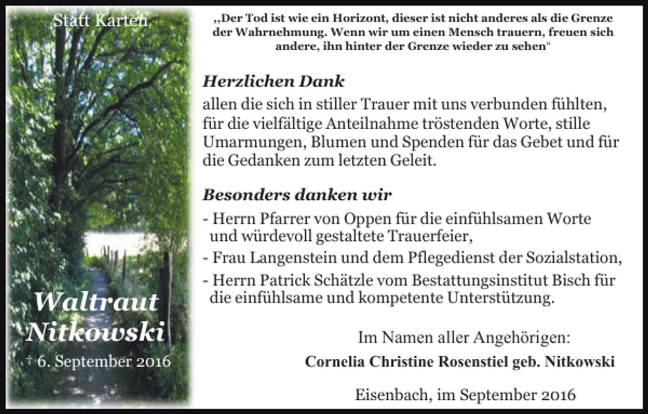 <p>Statt Karten</p><p>,,Der Tod ist wie ein Horizont, dieser ist nicht anderes als die Grenze<br />der Wahrnehmung. Wenn wir um einen Mensch trauern, freuen sich<br />andere, ihn hinter der Grenze wieder zu sehen“</p><p>Herzlichen Dank<br />allen die sich in stiller Trauer mit uns verbunden fühlten,<br />für die vielfältige Anteilnahme tröstenden Worte, stille<br />Umarmungen, Blumen und Spenden für das Gebet und für<br />die Gedanken zum letzten Geleit.</p><p>Waltraut<br />Nitkowski<br />† 6. September 2016</p><p>Besonders danken wir<br />- Herrn Pfarrer von Oppen für die einfühlsamen Worte<br />und würdevoll gestaltete Trauerfeier,<br />- Frau Langenstein und dem Pflegedienst der Sozialstation,<br />- Herrn Patrick Schätzle vom Bestattungsinstitut Bisch für<br />die einfühlsame und kompetente Unterstützung.</p><p>Im Namen aller Angehörigen:<br />Cornelia Christine Rosenstiel geb. Nitkowski<br />Eisenbach, im September 2016</p>